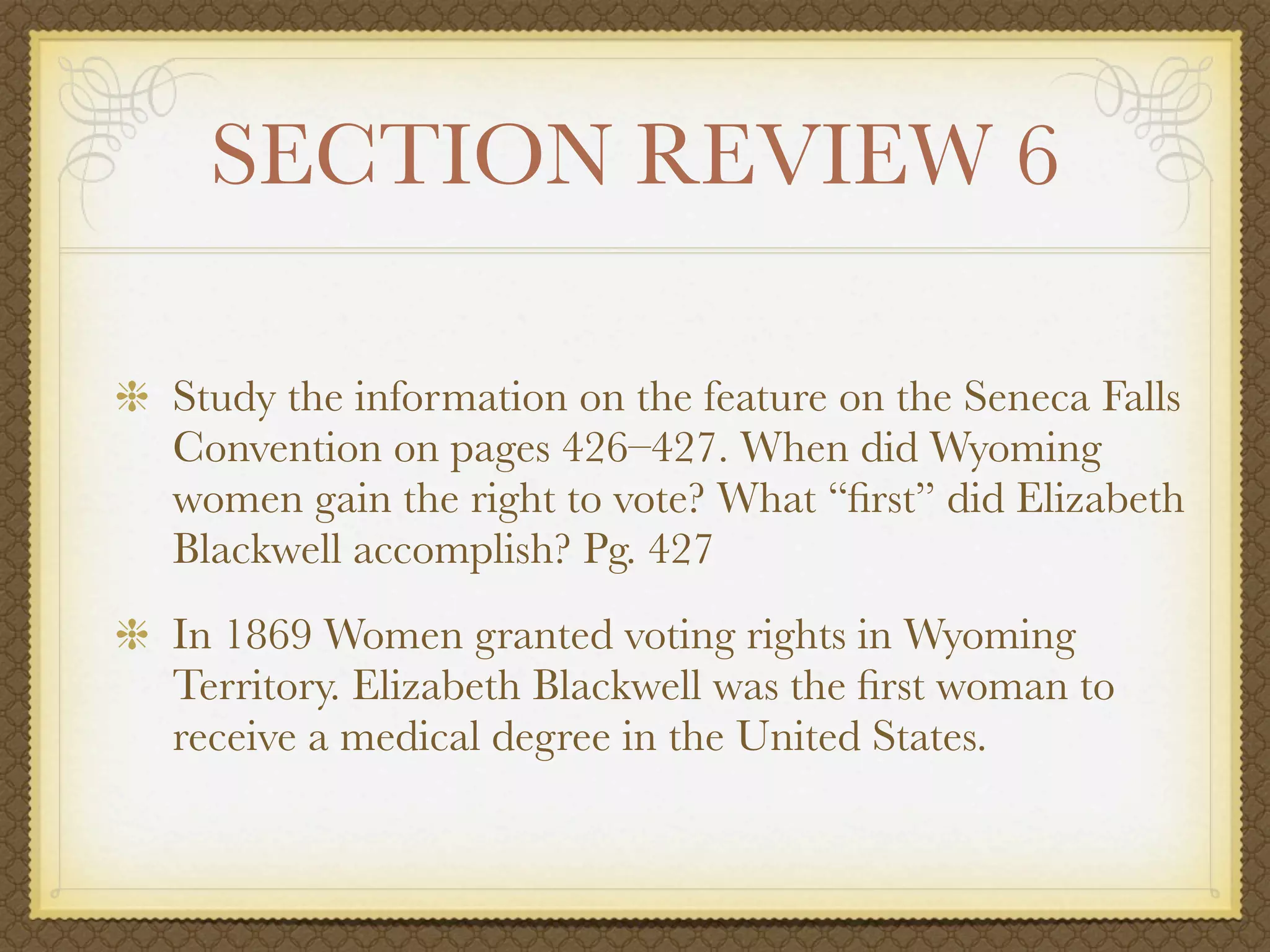 SECTION REVIEW 6

Study the information on the feature on the Seneca Falls
Convention on pages 426–427. When did Wyoming
women gain the right to vote? What “ﬁrst” did Elizabeth
Blackwell accomplish? Pg. 427
In 1869 Women granted voting rights in Wyoming
Territory. Elizabeth Blackwell was the ﬁrst woman to
receive a medical degree in the United States.
 