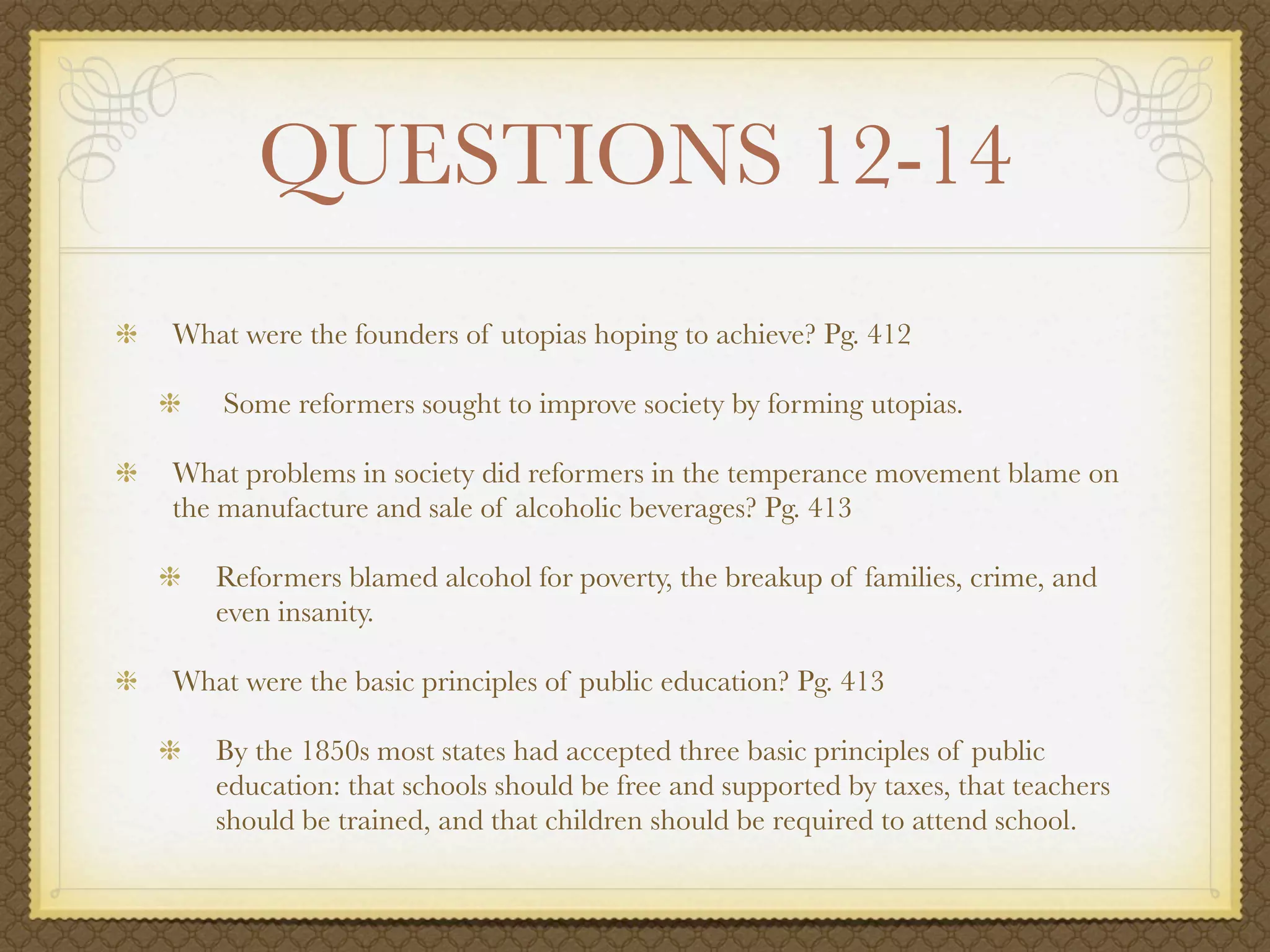 QUESTIONS 12-14
What were the founders of utopias hoping to achieve? Pg. 412

    Some reformers sought to improve society by forming utopias.

What problems in society did reformers in the temperance movement blame on
the manufacture and sale of alcoholic beverages? Pg. 413

   Reformers blamed alcohol for poverty, the breakup of families, crime, and
   even insanity.

What were the basic principles of public education? Pg. 413

   By the 1850s most states had accepted three basic principles of public
   education: that schools should be free and supported by taxes, that teachers
   should be trained, and that children should be required to attend school.
 
