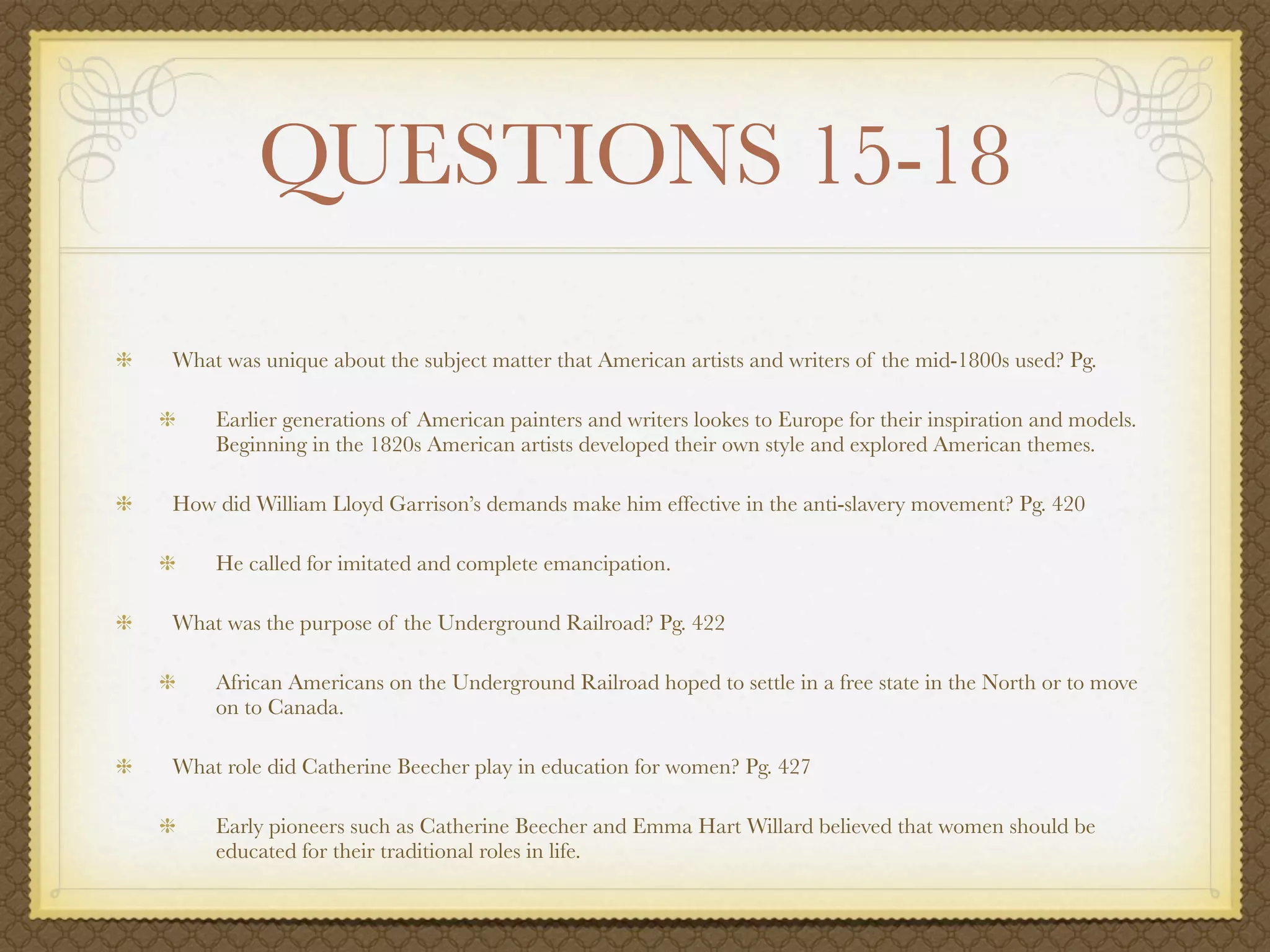QUESTIONS 15-18

What was unique about the subject matter that American artists and writers of the mid-1800s used? Pg.

    Earlier generations of American painters and writers lookes to Europe for their inspiration and models.
    Beginning in the 1820s American artists developed their own style and explored American themes.

How did William Lloyd Garrison’s demands make him effective in the anti-slavery movement? Pg. 420

    He called for imitated and complete emancipation.

What was the purpose of the Underground Railroad? Pg. 422

    African Americans on the Underground Railroad hoped to settle in a free state in the North or to move
    on to Canada.

What role did Catherine Beecher play in education for women? Pg. 427

    Early pioneers such as Catherine Beecher and Emma Hart Willard believed that women should be
    educated for their traditional roles in life.
 