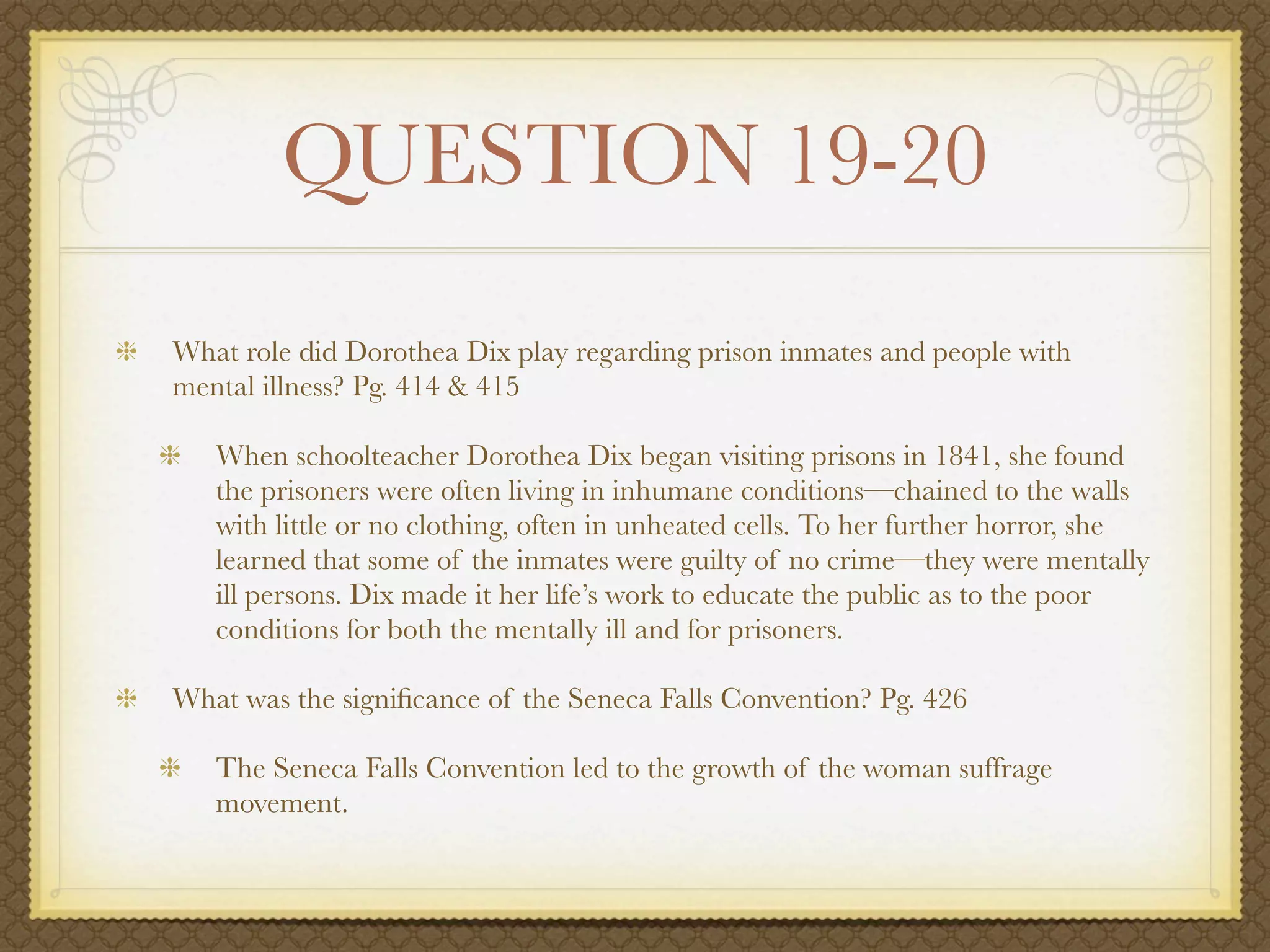 QUESTION 19-20
What role did Dorothea Dix play regarding prison inmates and people with
mental illness? Pg. 414 & 415

   When schoolteacher Dorothea Dix began visiting prisons in 1841, she found
   the prisoners were often living in inhumane conditions—chained to the walls
   with little or no clothing, often in unheated cells. To her further horror, she
   learned that some of the inmates were guilty of no crime—they were mentally
   ill persons. Dix made it her life’s work to educate the public as to the poor
   conditions for both the mentally ill and for prisoners.

What was the signiﬁcance of the Seneca Falls Convention? Pg. 426

   The Seneca Falls Convention led to the growth of the woman suffrage
   movement.
 