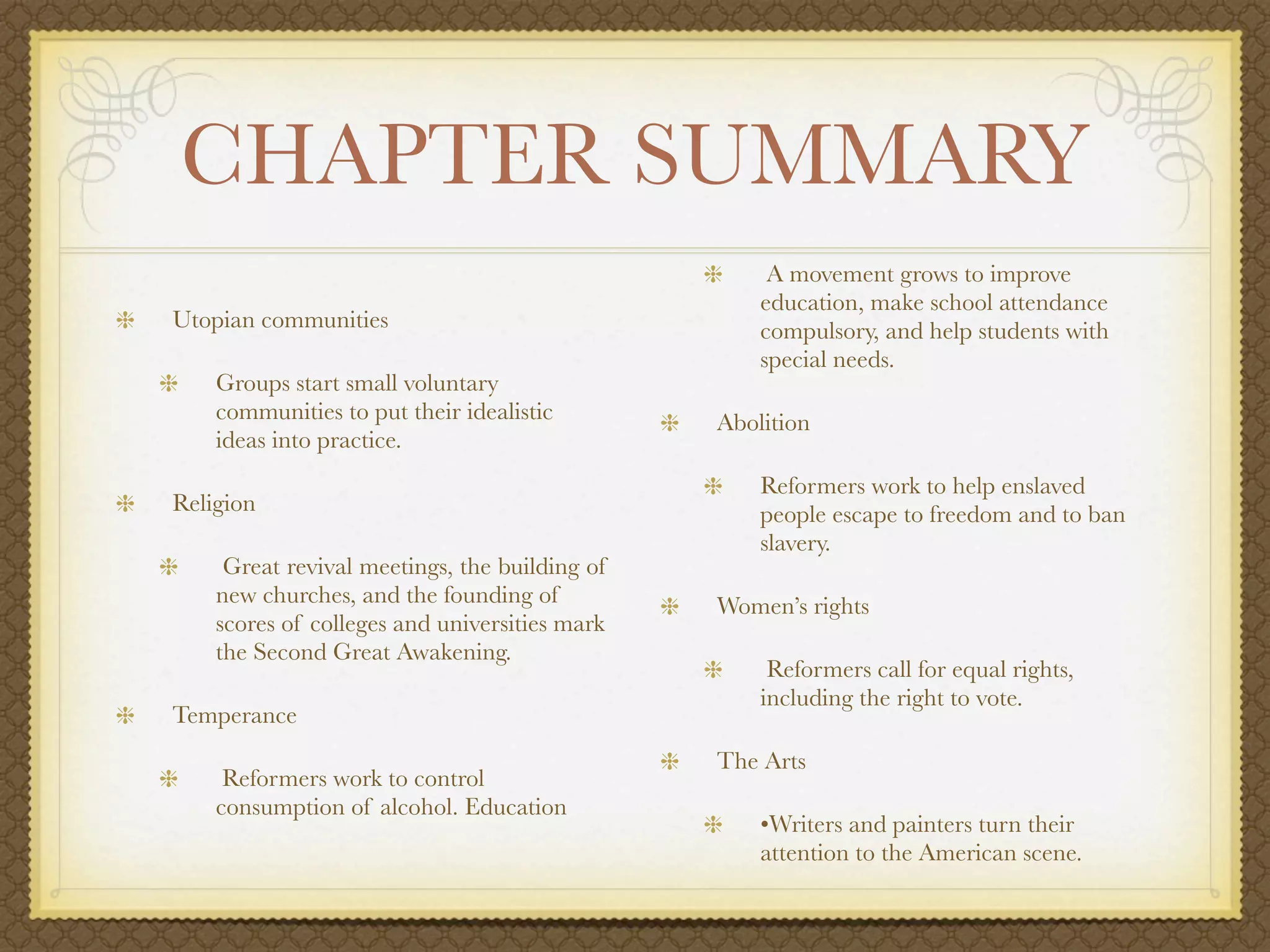 CHAPTER SUMMARY
                                                    A movement grows to improve
                                                   education, make school attendance
Utopian communities                                compulsory, and help students with
                                                   special needs.
    Groups start small voluntary
    communities to put their idealistic        Abolition
    ideas into practice.
                                                   Reformers work to help enslaved
Religion                                           people escape to freedom and to ban
                                                   slavery.
     Great revival meetings, the building of
    new churches, and the founding of          Women’s rights
    scores of colleges and universities mark
    the Second Great Awakening.
                                                    Reformers call for equal rights,
                                                   including the right to vote.
Temperance
                                               The Arts
     Reformers work to control
    consumption of alcohol. Education
                                                   •Writers and painters turn their
                                                   attention to the American scene.
 