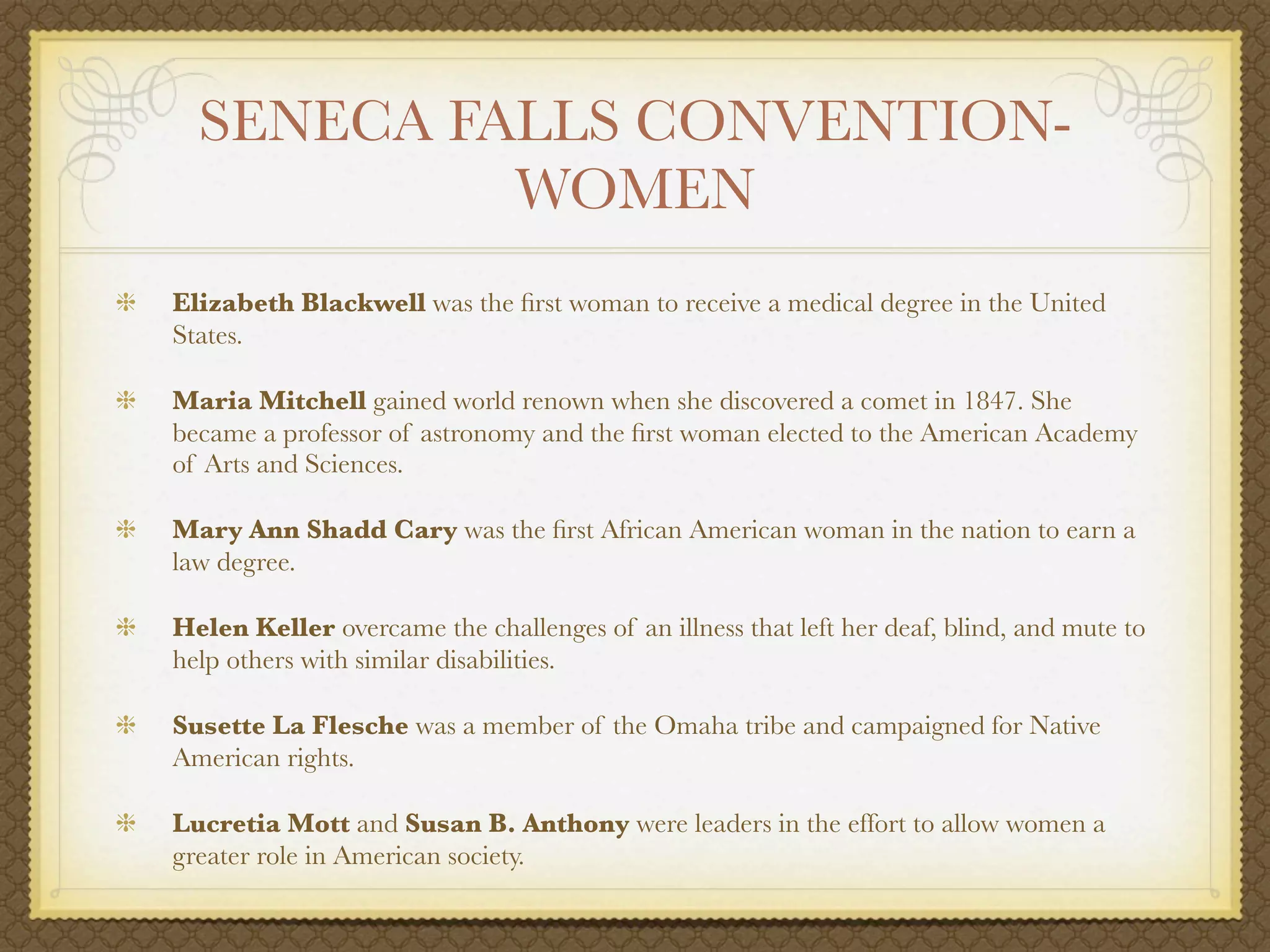 SENECA FALLS CONVENTION-
           WOMEN
Elizabeth Blackwell was the ﬁrst woman to receive a medical degree in the United
States.

Maria Mitchell gained world renown when she discovered a comet in 1847. She
became a professor of astronomy and the ﬁrst woman elected to the American Academy
of Arts and Sciences.

Mary Ann Shadd Cary was the ﬁrst African American woman in the nation to earn a
law degree.

Helen Keller overcame the challenges of an illness that left her deaf, blind, and mute to
help others with similar disabilities.

Susette La Flesche was a member of the Omaha tribe and campaigned for Native
American rights.

Lucretia Mott and Susan B. Anthony were leaders in the effort to allow women a
greater role in American society.
 