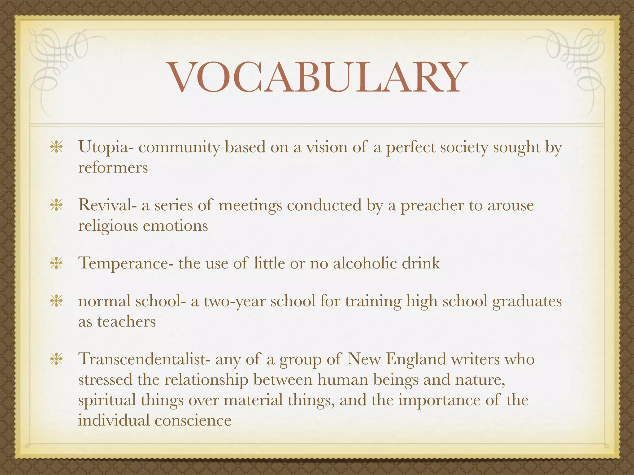 VOCABULARY
Utopia- community based on a vision of a perfect society sought by
reformers

Revival- a series of meetings conducted by a preacher to arouse
religious emotions

Temperance- the use of little or no alcoholic drink

normal school- a two-year school for training high school graduates
as teachers

Transcendentalist- any of a group of New England writers who
stressed the relationship between human beings and nature,
spiritual things over material things, and the importance of the
individual conscience
 