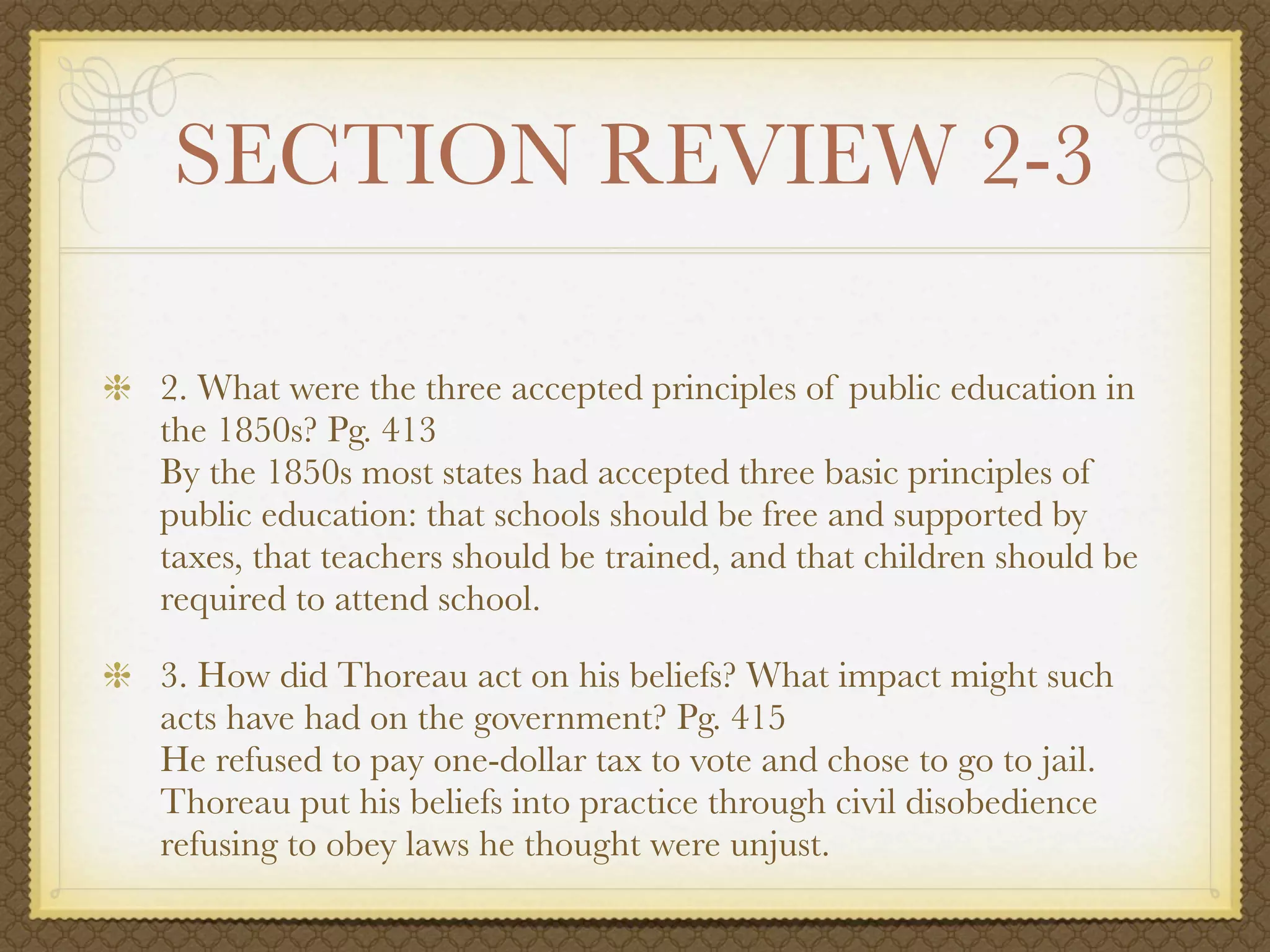 SECTION REVIEW 2-3

2. What were the three accepted principles of public education in
the 1850s? Pg. 413
By the 1850s most states had accepted three basic principles of
public education: that schools should be free and supported by
taxes, that teachers should be trained, and that children should be
required to attend school.

3. How did Thoreau act on his beliefs? What impact might such
acts have had on the government? Pg. 415
He refused to pay one-dollar tax to vote and chose to go to jail.
Thoreau put his beliefs into practice through civil disobedience
refusing to obey laws he thought were unjust.
 
