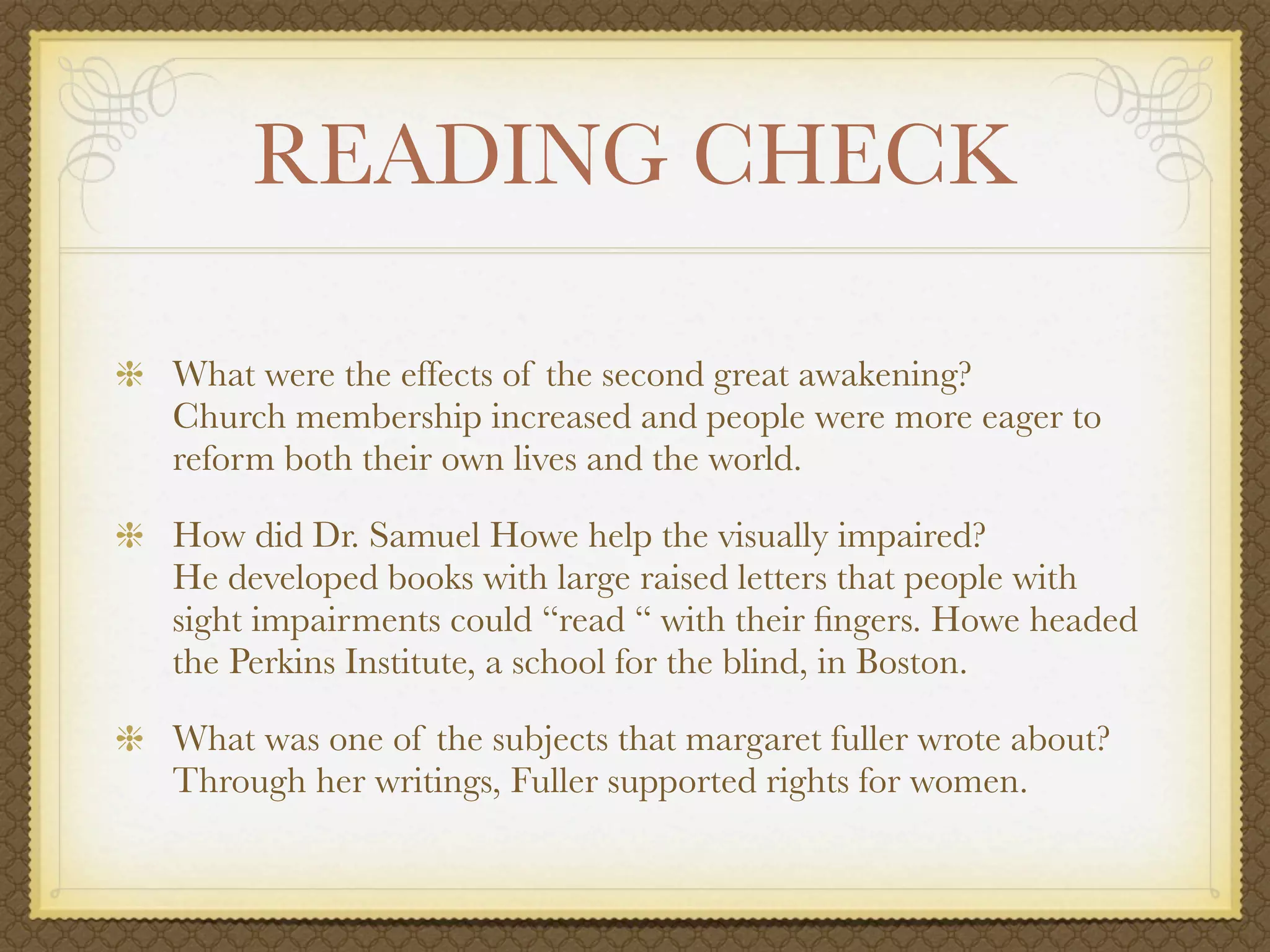 READING CHECK

What were the effects of the second great awakening?
Church membership increased and people were more eager to
reform both their own lives and the world.

How did Dr. Samuel Howe help the visually impaired?
He developed books with large raised letters that people with
sight impairments could “read “ with their ﬁngers. Howe headed
the Perkins Institute, a school for the blind, in Boston.

What was one of the subjects that margaret fuller wrote about?
Through her writings, Fuller supported rights for women.
 