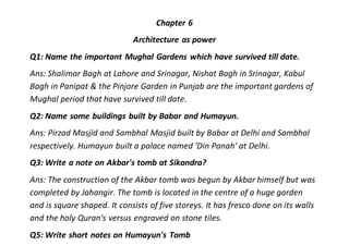 Chapter 6
Architecture as power
Q1: Name the important Mughal Gardens which have survived till date.
Ans: Shalimar Bagh at Lahore and Srinagar, Nishat Bagh in Srinagar, Kabul
Bagh in Panipat & the Pinjore Garden in Punjab are the important gardens of
Mughal period that have survived till date.
Q2: Name some buildings built by Babar and Humayun.
Ans: Pirzad Masjid and Sambhal Masjid built by Babar at Delhi and Sambhal
respectively. Humayun built a palace named 'Din Panah' at Delhi.
Q3: Write a note on Akbar's tomb at Sikandra?
Ans: The construction of the Akbar tomb was begun by Akbar himself but was
completed by Jahangir. The tomb is located in the centre of a huge garden
and is square shaped. It consists of five storeys. It has fresco done on its walls
and the holy Quran's versus engraved on stone tiles.
Q5: Write short notes on Humayun's Tomb
 