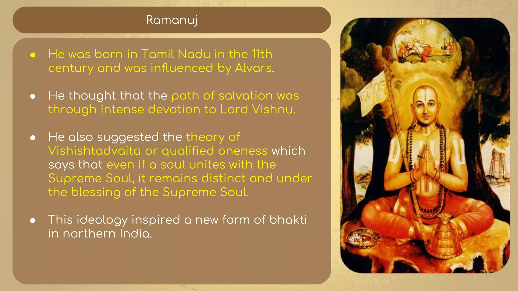 Ramanuj
● He was born in Tamil Nadu in the 11th
century and was influenced by Alvars.
● He thought that the path of salvation was
through intense devotion to Lord Vishnu.
● He also suggested the theory of
Vishishtadvaita or qualified oneness which
says that even if a soul unites with the
Supreme Soul, it remains distinct and under
the blessing of the Supreme Soul.
● This ideology inspired a new form of bhakti
in northern India.
 