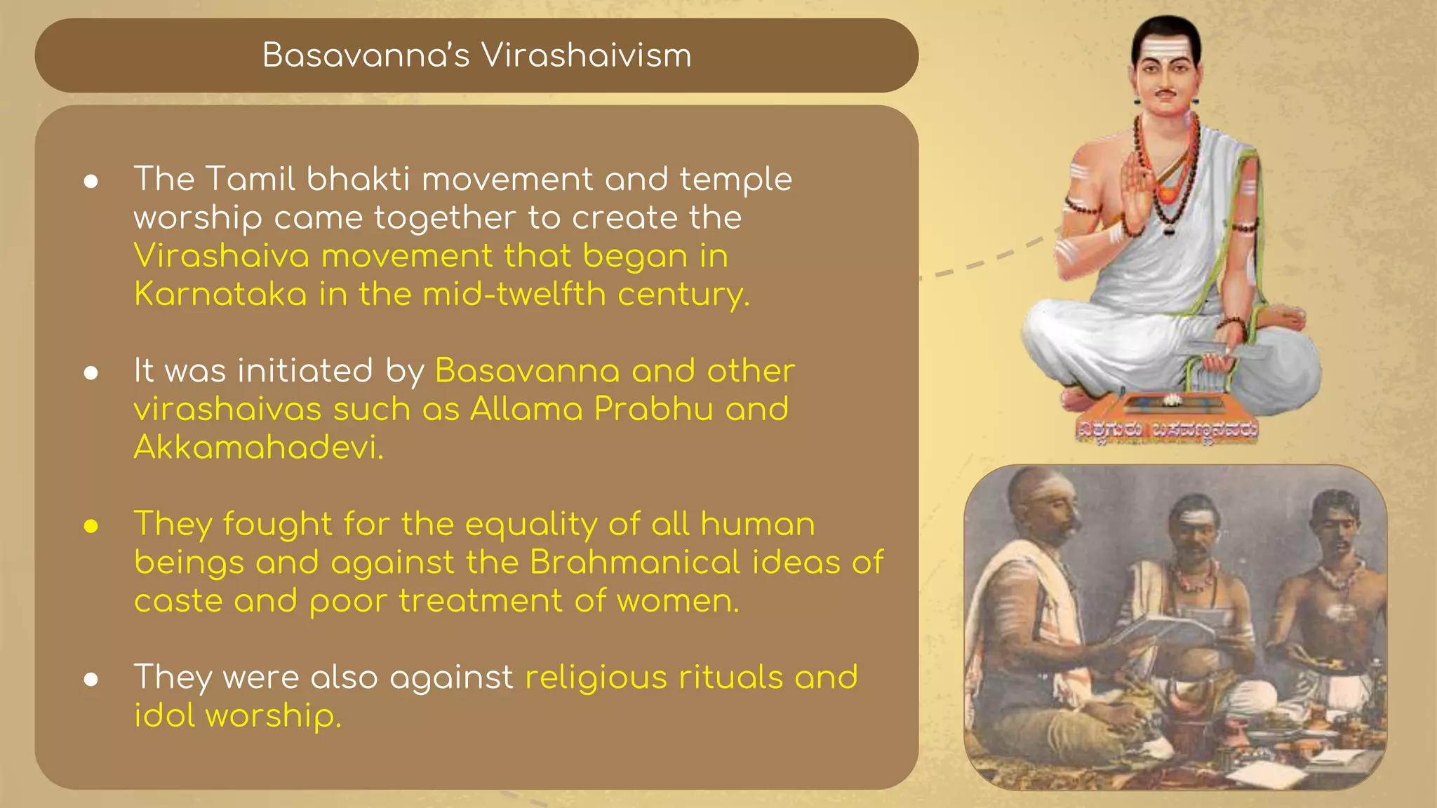 Basavanna’s Virashaivism
● The Tamil bhakti movement and temple
worship came together to create the
Virashaiva movement that began in
Karnataka in the mid-twelfth century.
● It was initiated by Basavanna and other
virashaivas such as Allama Prabhu and
Akkamahadevi.
● They fought for the equality of all human
beings and against the Brahmanical ideas of
caste and poor treatment of women.
● They were also against religious rituals and
idol worship.
 
