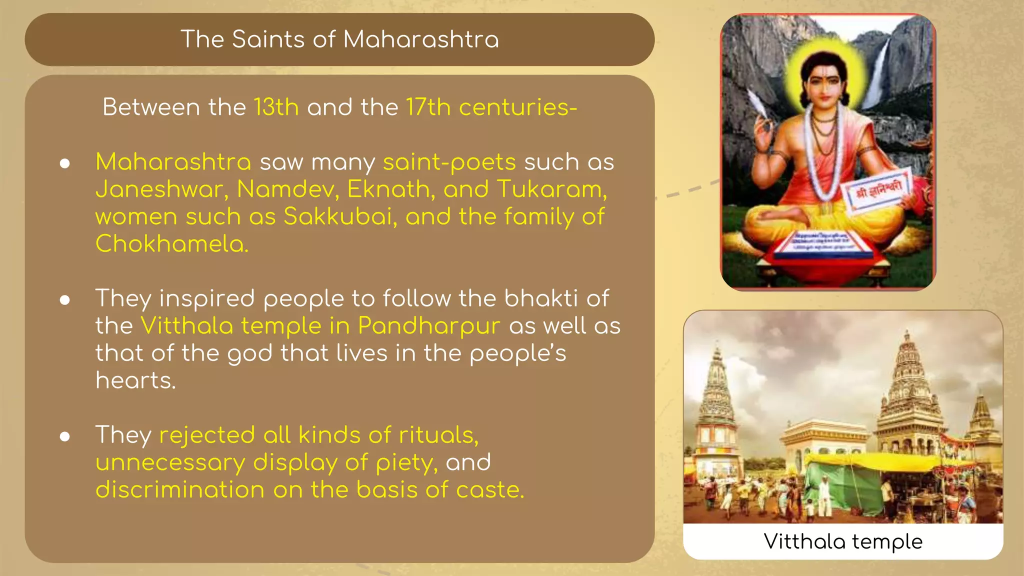 The Saints of Maharashtra
Between the 13th and the 17th centuries-
● Maharashtra saw many saint-poets such as
Janeshwar, Namdev, Eknath, and Tukaram,
women such as Sakkubai, and the family of
Chokhamela.
● They inspired people to follow the bhakti of
the Vitthala temple in Pandharpur as well as
that of the god that lives in the people’s
hearts.
● They rejected all kinds of rituals,
unnecessary display of piety, and
discrimination on the basis of caste.
Vitthala temple
 