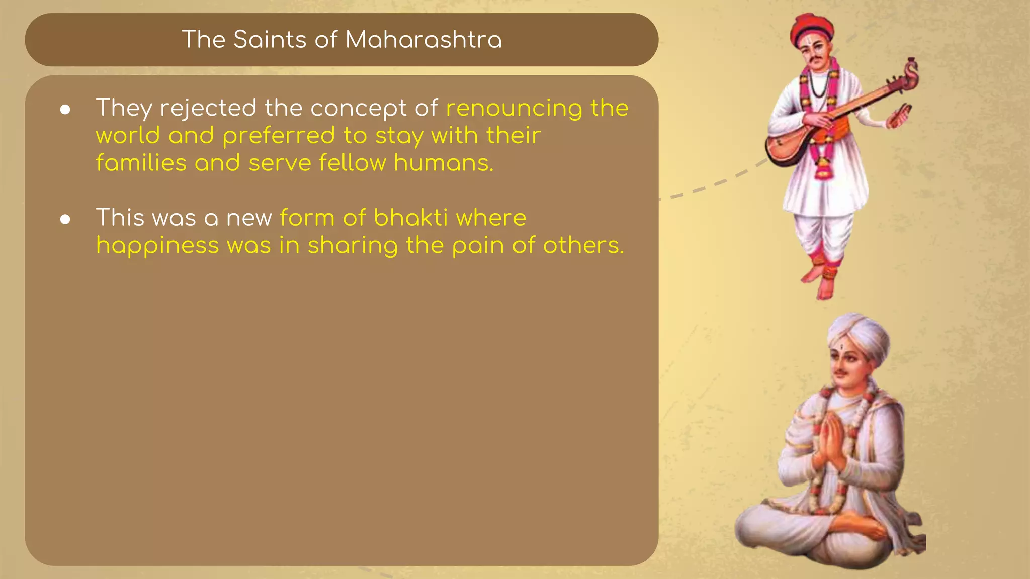 The Saints of Maharashtra
● They rejected the concept of renouncing the
world and preferred to stay with their
families and serve fellow humans.
● This was a new form of bhakti where
happiness was in sharing the pain of others.
 