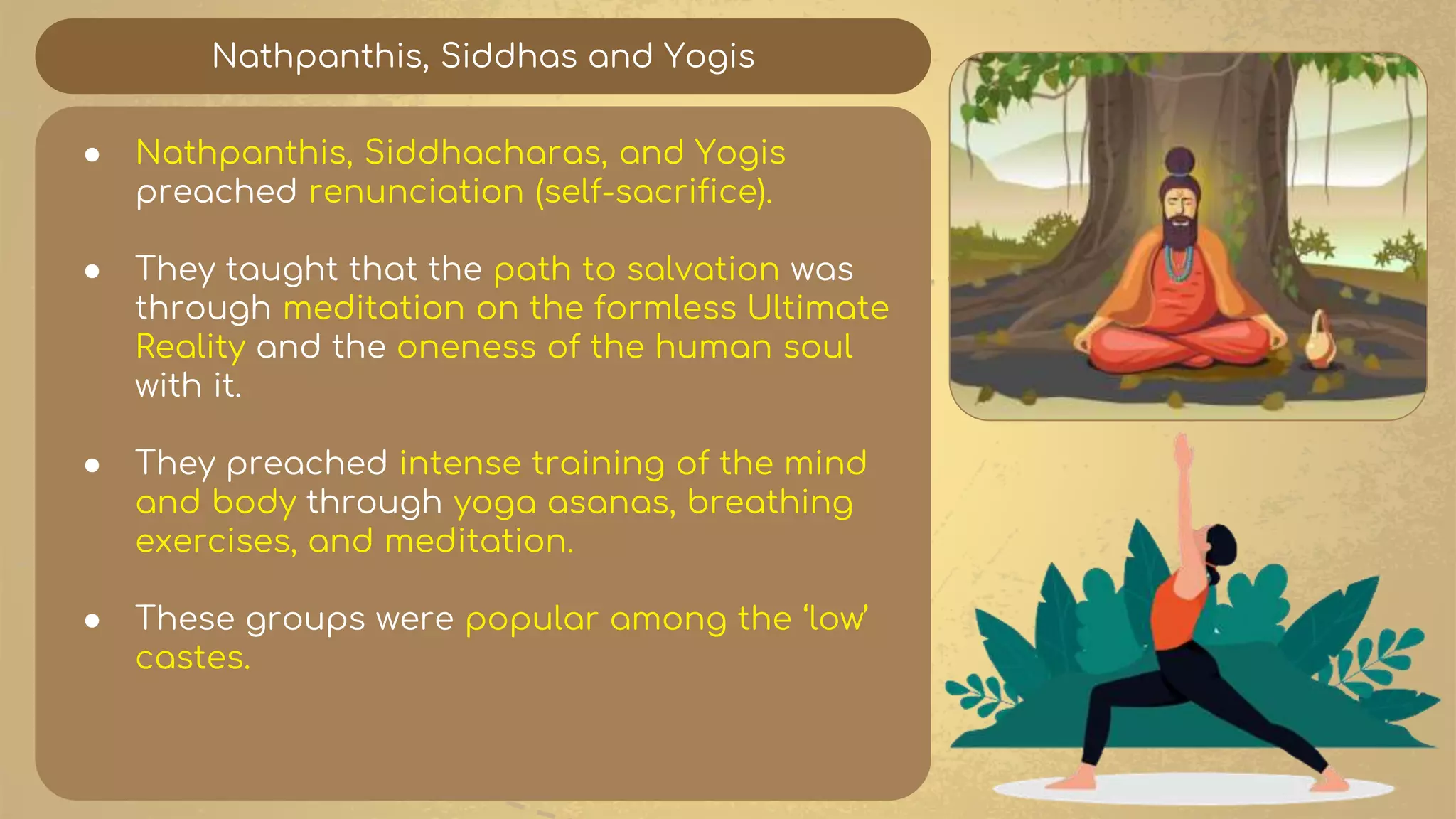 Nathpanthis, Siddhas and Yogis
● Nathpanthis, Siddhacharas, and Yogis
preached renunciation (self-sacrifice).
● They taught that the path to salvation was
through meditation on the formless Ultimate
Reality and the oneness of the human soul
with it.
● They preached intense training of the mind
and body through yoga asanas, breathing
exercises, and meditation.
● These groups were popular among the ‘low’
castes.
 