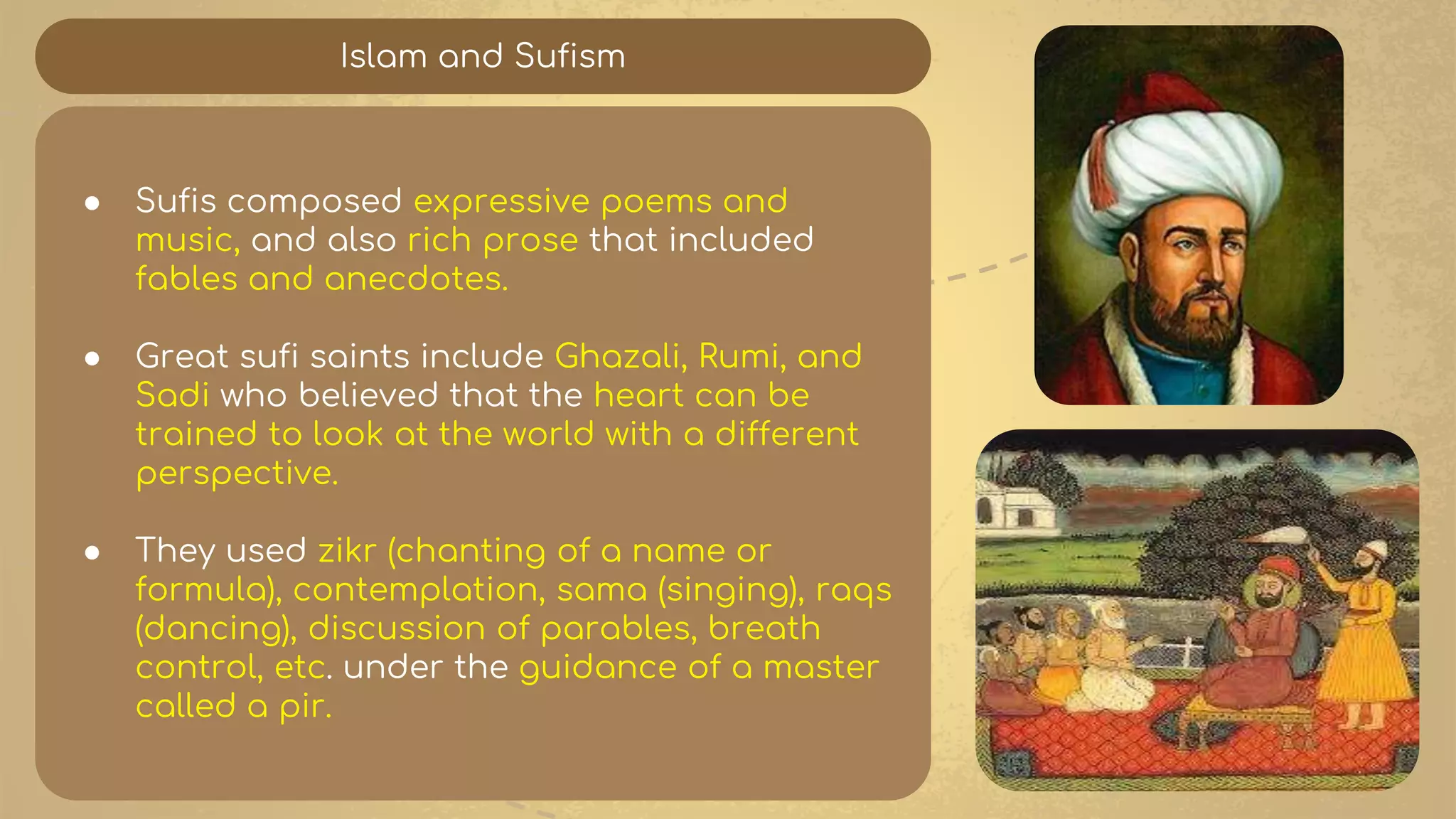 Islam and Sufism
● Sufis composed expressive poems and
music, and also rich prose that included
fables and anecdotes.
● Great sufi saints include Ghazali, Rumi, and
Sadi who believed that the heart can be
trained to look at the world with a different
perspective.
● They used zikr (chanting of a name or
formula), contemplation, sama (singing), raqs
(dancing), discussion of parables, breath
control, etc. under the guidance of a master
called a pir.
 