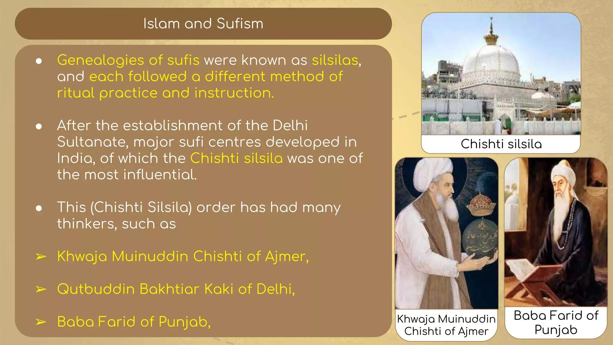 Islam and Sufism
● Genealogies of sufis were known as silsilas,
and each followed a different method of
ritual practice and instruction.
● After the establishment of the Delhi
Sultanate, major sufi centres developed in
India, of which the Chishti silsila was one of
the most influential.
● This (Chishti Silsila) order has had many
thinkers, such as
➢ Khwaja Muinuddin Chishti of Ajmer,
➢ Qutbuddin Bakhtiar Kaki of Delhi,
➢ Baba Farid of Punjab,
Chishti silsila
Khwaja Muinuddin
Chishti of Ajmer
Baba Farid of
Punjab
 