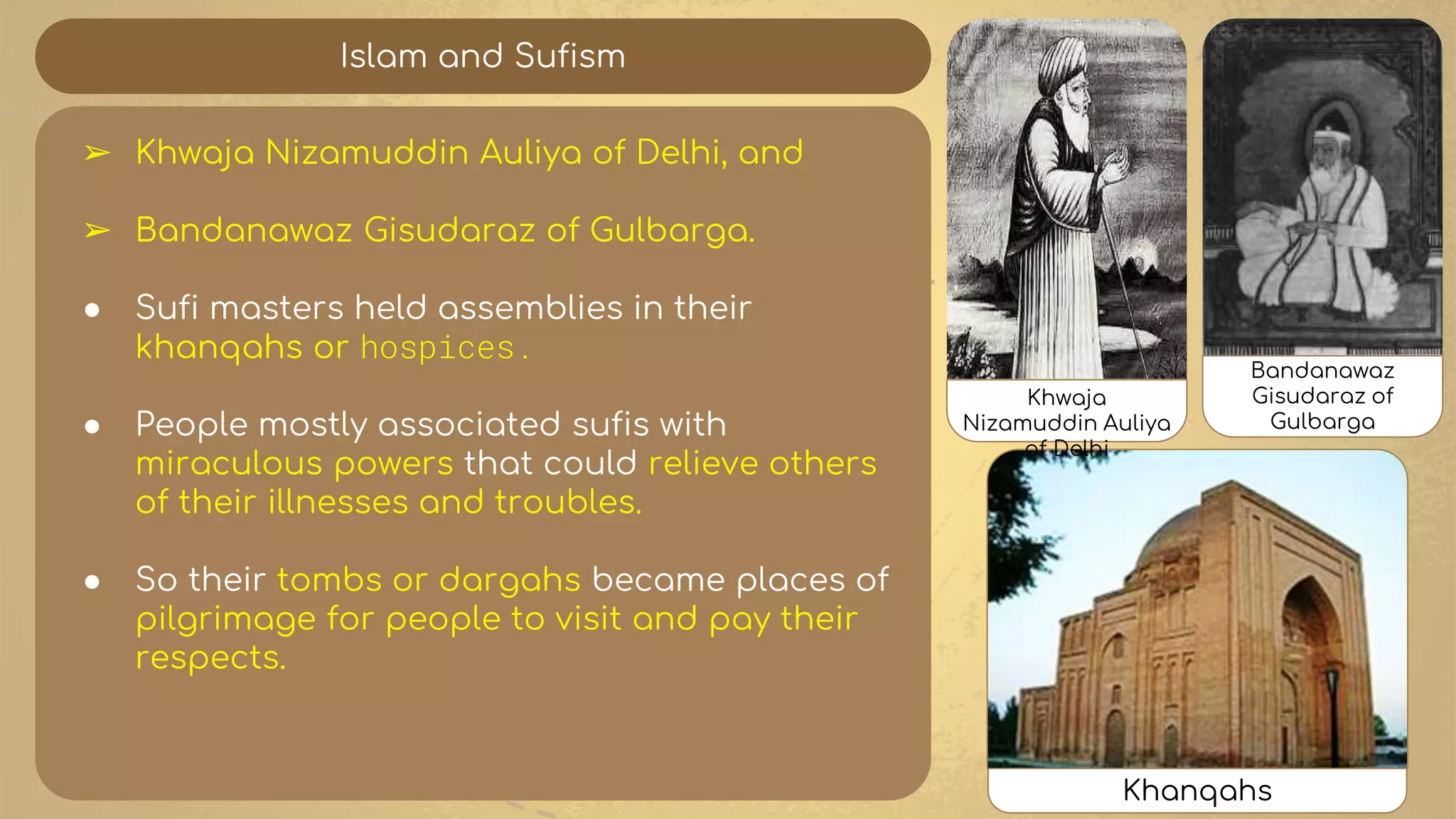 Islam and Sufism
➢ Khwaja Nizamuddin Auliya of Delhi, and
➢ Bandanawaz Gisudaraz of Gulbarga.
● Sufi masters held assemblies in their
khanqahs or hospices.
● People mostly associated sufis with
miraculous powers that could relieve others
of their illnesses and troubles.
● So their tombs or dargahs became places of
pilgrimage for people to visit and pay their
respects.
Khwaja
Nizamuddin Auliya
of Delhi
Bandanawaz
Gisudaraz of
Gulbarga
Khanqahs
 