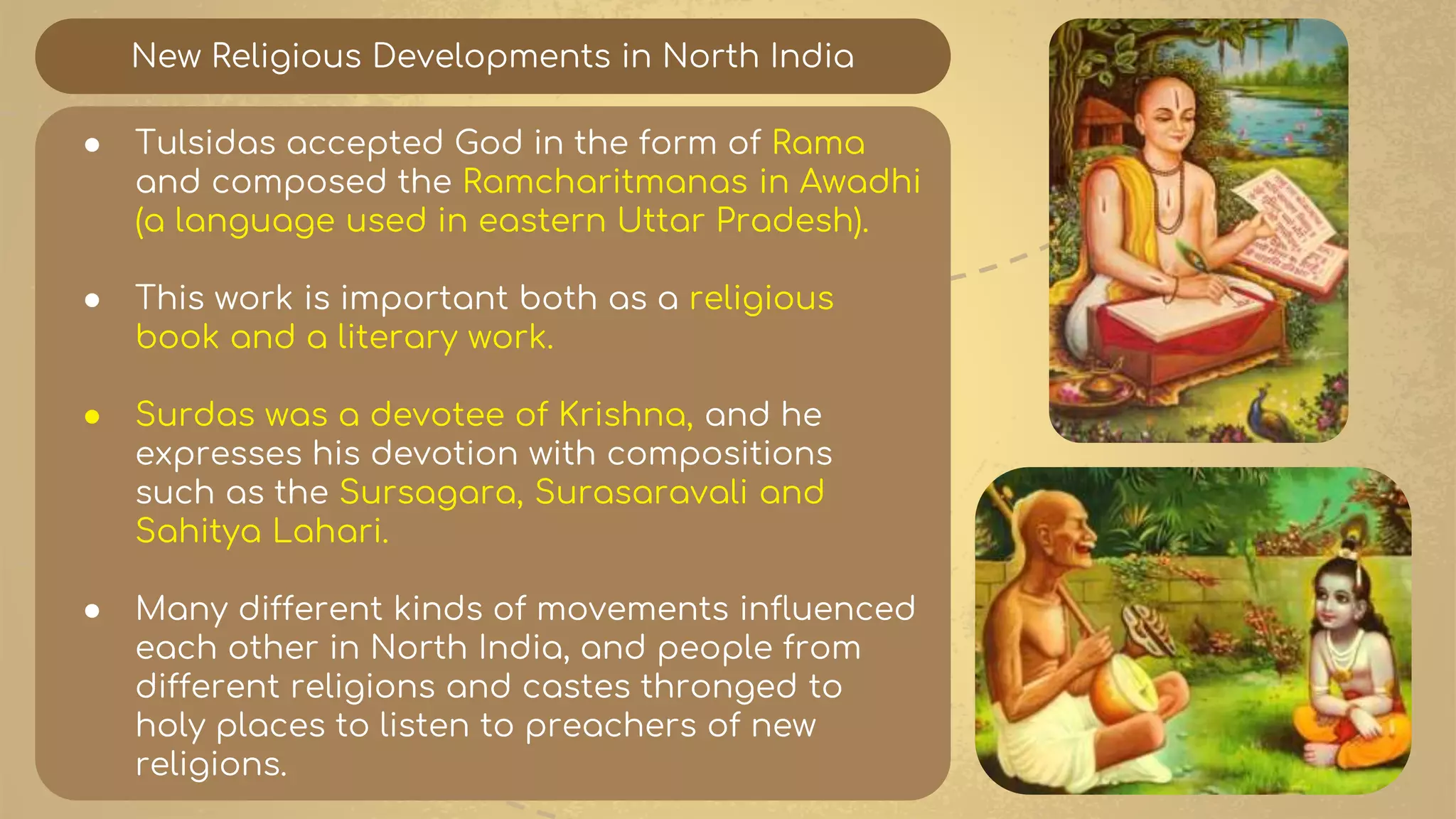 New Religious Developments in North India
● Tulsidas accepted God in the form of Rama
and composed the Ramcharitmanas in Awadhi
(a language used in eastern Uttar Pradesh).
● This work is important both as a religious
book and a literary work.
● Surdas was a devotee of Krishna, and he
expresses his devotion with compositions
such as the Sursagara, Surasaravali and
Sahitya Lahari.
● Many different kinds of movements influenced
each other in North India, and people from
different religions and castes thronged to
holy places to listen to preachers of new
religions.
 