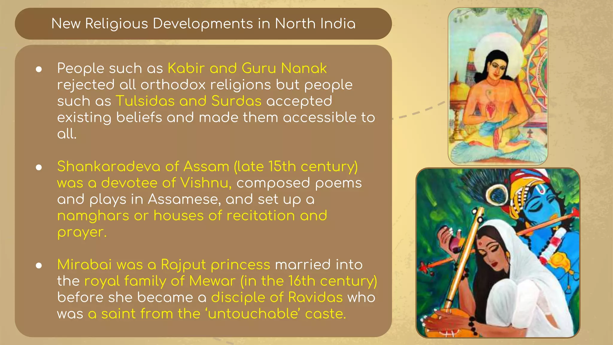 New Religious Developments in North India
● People such as Kabir and Guru Nanak
rejected all orthodox religions but people
such as Tulsidas and Surdas accepted
existing beliefs and made them accessible to
all.
● Shankaradeva of Assam (late 15th century)
was a devotee of Vishnu, composed poems
and plays in Assamese, and set up a
namghars or houses of recitation and
prayer.
● Mirabai was a Rajput princess married into
the royal family of Mewar (in the 16th century)
before she became a disciple of Ravidas who
was a saint from the ‘untouchable’ caste.
 