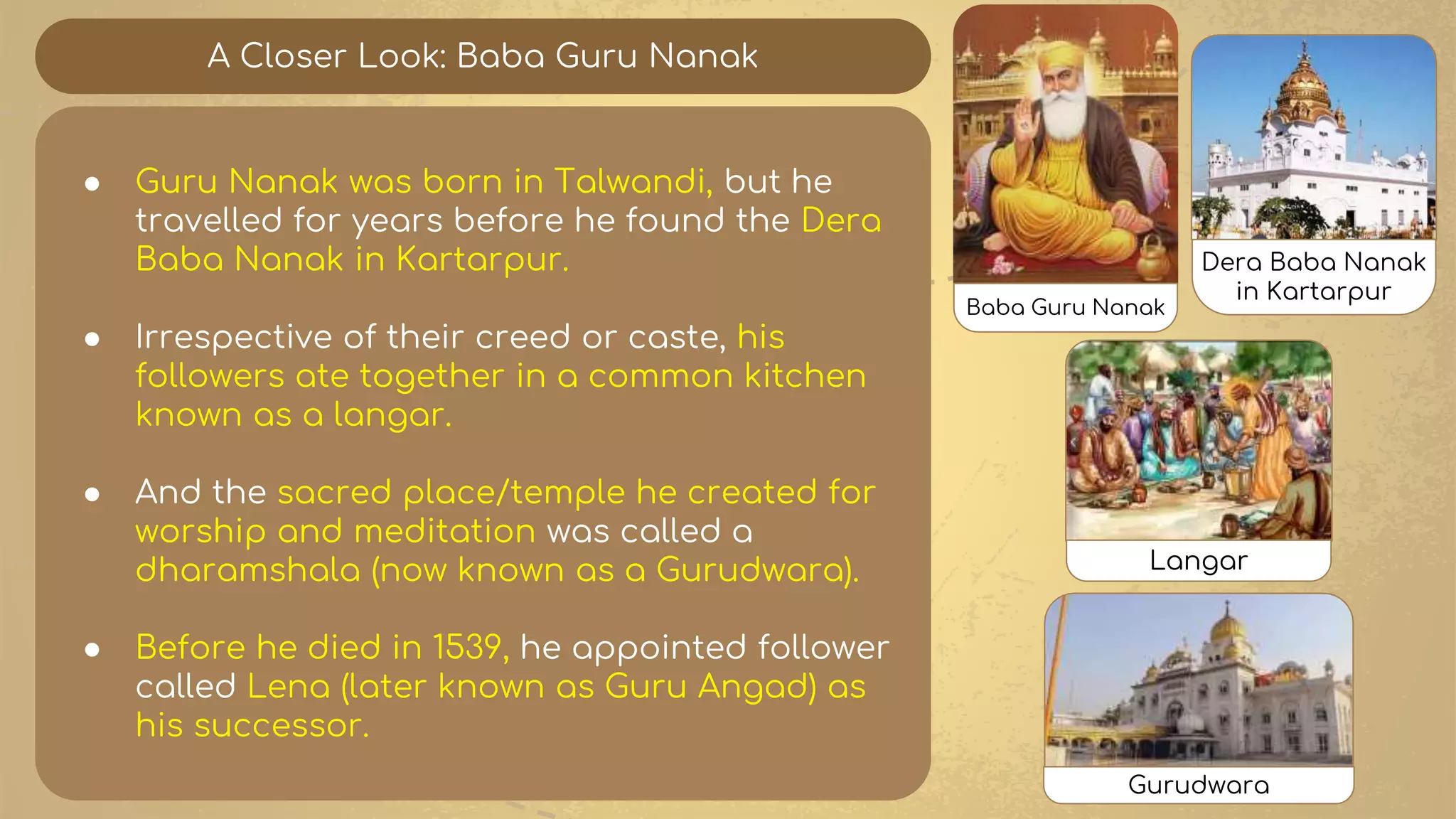 A Closer Look: Baba Guru Nanak
● Guru Nanak was born in Talwandi, but he
travelled for years before he found the Dera
Baba Nanak in Kartarpur.
● Irrespective of their creed or caste, his
followers ate together in a common kitchen
known as a langar.
● And the sacred place/temple he created for
worship and meditation was called a
dharamshala (now known as a Gurudwara).
● Before he died in 1539, he appointed follower
called Lena (later known as Guru Angad) as
his successor.
Baba Guru Nanak
Dera Baba Nanak
in Kartarpur
Langar
Gurudwara
 