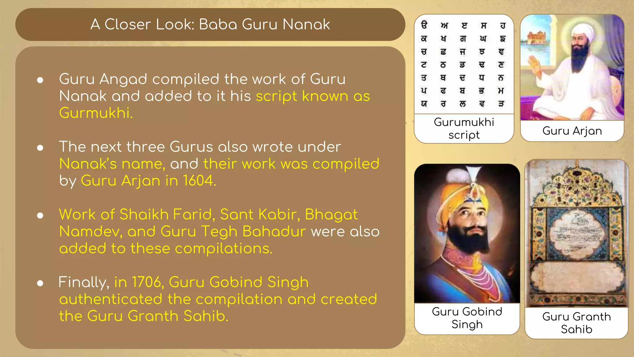 A Closer Look: Baba Guru Nanak
● Guru Angad compiled the work of Guru
Nanak and added to it his script known as
Gurmukhi.
● The next three Gurus also wrote under
Nanak’s name, and their work was compiled
by Guru Arjan in 1604.
● Work of Shaikh Farid, Sant Kabir, Bhagat
Namdev, and Guru Tegh Bahadur were also
added to these compilations.
● Finally, in 1706, Guru Gobind Singh
authenticated the compilation and created
the Guru Granth Sahib.
Gurumukhi
script Guru Arjan
Guru Gobind
Singh
Guru Granth
Sahib
 