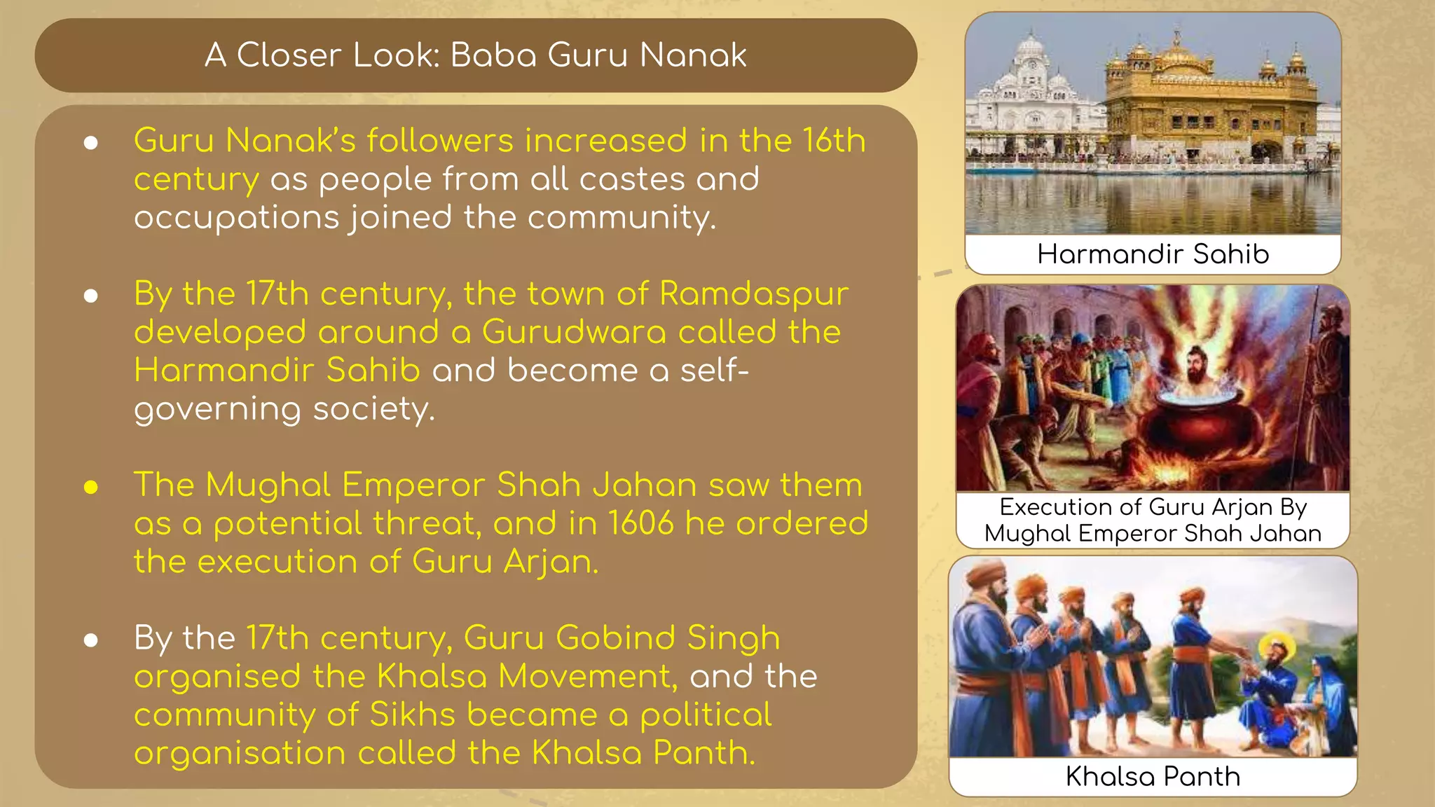 A Closer Look: Baba Guru Nanak
● Guru Nanak’s followers increased in the 16th
century as people from all castes and
occupations joined the community.
● By the 17th century, the town of Ramdaspur
developed around a Gurudwara called the
Harmandir Sahib and become a self-
governing society.
● The Mughal Emperor Shah Jahan saw them
as a potential threat, and in 1606 he ordered
the execution of Guru Arjan.
● By the 17th century, Guru Gobind Singh
organised the Khalsa Movement, and the
community of Sikhs became a political
organisation called the Khalsa Panth.
Execution of Guru Arjan By
Mughal Emperor Shah Jahan
Harmandir Sahib
Khalsa Panth
 