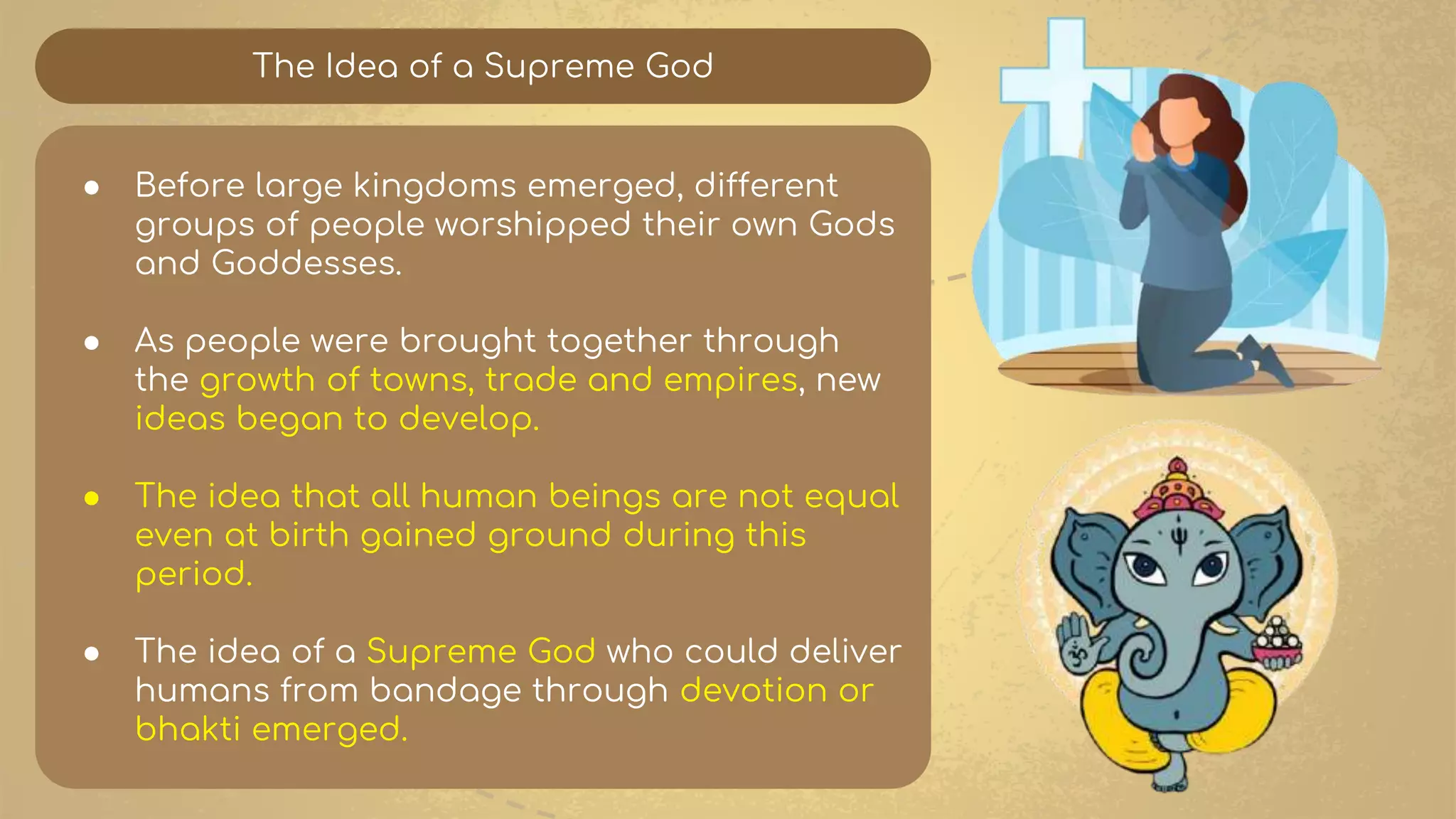 The Idea of a Supreme God
● Before large kingdoms emerged, different
groups of people worshipped their own Gods
and Goddesses.
● As people were brought together through
the growth of towns, trade and empires, new
ideas began to develop.
● The idea that all human beings are not equal
even at birth gained ground during this
period.
● The idea of a Supreme God who could deliver
humans from bandage through devotion or
bhakti emerged.
 