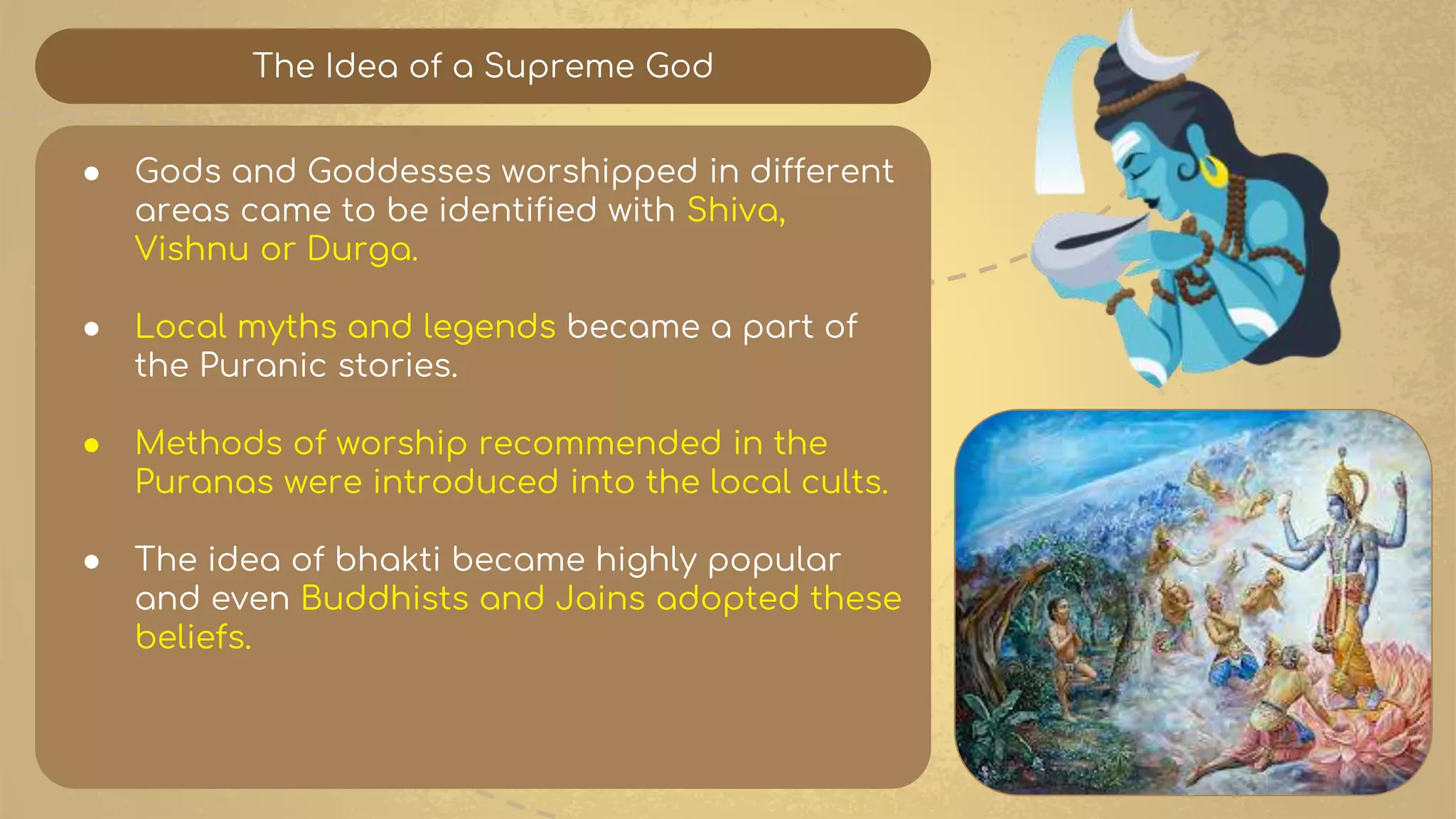 The Idea of a Supreme God
● Gods and Goddesses worshipped in different
areas came to be identified with Shiva,
Vishnu or Durga.
● Local myths and legends became a part of
the Puranic stories.
● Methods of worship recommended in the
Puranas were introduced into the local cults.
● The idea of bhakti became highly popular
and even Buddhists and Jains adopted these
beliefs.
 
