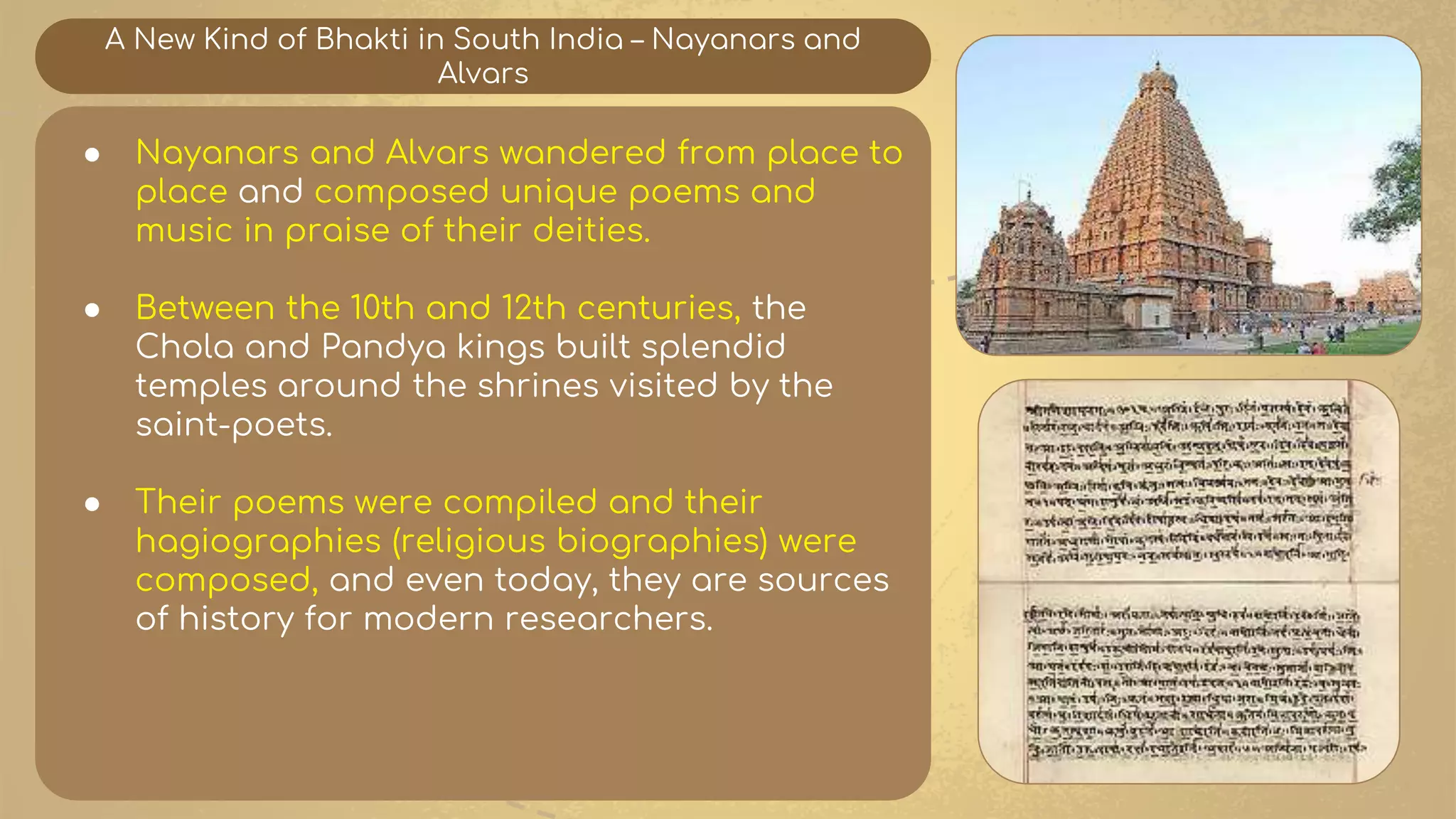A New Kind of Bhakti in South India – Nayanars and
Alvars
● Nayanars and Alvars wandered from place to
place and composed unique poems and
music in praise of their deities.
● Between the 10th and 12th centuries, the
Chola and Pandya kings built splendid
temples around the shrines visited by the
saint-poets.
● Their poems were compiled and their
hagiographies (religious biographies) were
composed, and even today, they are sources
of history for modern researchers.
 