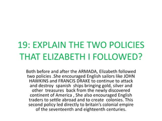 19: EXPLAIN THE TWO POLICIES
THAT ELIZABETH I FOLLOWED?
Both before and after the ARMADA, Elizabeth followed
two policies .She encouraged English sailors like JOHN
HAWKINS and FRANCIS DRAKE to continue to attack
and destroy spanish ships bringing gold, silver and
other treasures back from the newly discovered
continent of America , She also encouraged English
traders to settle abroad and to create colonies. This
second policy led directly to britain’s colonial empire
of the seventeenth and eighteenth centuries.
 