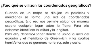 ¿Para qué se utilizan las coordenadas geográficas?
Cuando en un mapa se dibujan los paralelos y
meridianos se forma una red de coordenadas
geográficas. Esta red nos permite ubicar de manera
exacta cualquier lugar sobre la Tierra. Para ello
debemos identificar la latitud y la longitud.
Para ello, debemos saber dónde se ubica la línea del
ecuador y el meridiano de Greenwich, y los cuatros
hemisferios que se generan: norte, sur, este y oeste.
 