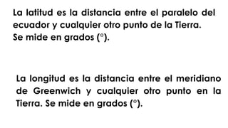La latitud es la distancia entre el paralelo del
ecuador y cualquier otro punto de la Tierra.
Se mide en grados (°).
La longitud es la distancia entre el meridiano
de Greenwich y cualquier otro punto en la
Tierra. Se mide en grados (°).
 