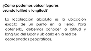¿Cómo podemos ubicar lugares
usando latitud y longitud?
La localización absoluta es la ubicación
exacta de un punto en la Tierra. Para
obtenerla, debemos conocer la latitud y
longitud del lugar y ubicarlo en la red de
coordenadas geográficas.
 