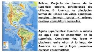 Relieve: Conjunto de formas de la
superficie terrestre, considerando sus
altitudes. En América, las principales
formas del relieve son valles, cordilleras,
mesetas, llanuras, costas y relieves
costeros, como islas y penínsulas.
Aguas superficiales: Cuerpos o masas
de agua que se encuentran en la
superficie. Considera ríos, lagos y
glaciares, entre otros. A lo largo de
América, los ríos y lagos presentan
diversas características
 