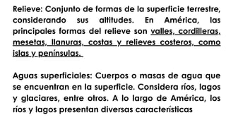 Relieve: Conjunto de formas de la superficie terrestre,
considerando sus altitudes. En América, las
principales formas del relieve son valles, cordilleras,
mesetas, llanuras, costas y relieves costeros, como
islas y penínsulas.
Aguas superficiales: Cuerpos o masas de agua que
se encuentran en la superficie. Considera ríos, lagos
y glaciares, entre otros. A lo largo de América, los
ríos y lagos presentan diversas características
 