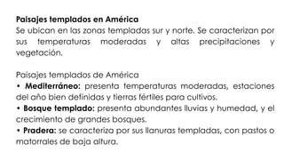 Paisajes templados en América
Se ubican en las zonas templadas sur y norte. Se caracterizan por
sus temperaturas moderadas y altas precipitaciones y
vegetación.
Paisajes templados de América
• Mediterráneo: presenta temperaturas moderadas, estaciones
del año bien definidas y tierras fértiles para cultivos.
• Bosque templado: presenta abundantes lluvias y humedad, y el
crecimiento de grandes bosques.
• Pradera: se caracteriza por sus llanuras templadas, con pastos o
matorrales de baja altura.
 
