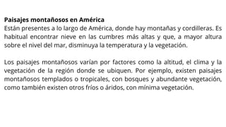 Paisajes montañosos en América
Están presentes a lo largo de América, donde hay montañas y cordilleras. Es
habitual encontrar nieve en las cumbres más altas y que, a mayor altura
sobre el nivel del mar, disminuya la temperatura y la vegetación.
Los paisajes montañosos varían por factores como la altitud, el clima y la
vegetación de la región donde se ubiquen. Por ejemplo, existen paisajes
montañosos templados o tropicales, con bosques y abundante vegetación,
como también existen otros fríos o áridos, con mínima vegetación.
 