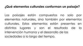 ¿Qué elementos culturales conforman un paisaje?
Los paisajes están compuestos no solo por
elementos naturales, sino también por elementos
culturales. Estos elementos están presentes en
distintos lugares y son el resultado de la
intervención humana y el desarrollo de las
sociedades a lo largo del tiempo.
 