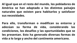 Al igual que en el resto del mundo, los pobladores de
América se han adaptado a los distintos paisajes
naturales que existen para habitarlos y satisfacer
sus necesidades.
Para ello, transforman o modifican su entorno y
adecúan su forma de vida, considerando las
condiciones, los desafíos y las oportunidades que se
les presentan. Esto ha generado diversas formas de
vida a lo largo y ancho del continente americano.
 