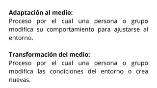Adaptación al medio:
Proceso por el cual una persona o grupo
modifica su comportamiento para ajustarse al
entorno.
Transformación del medio:
Proceso por el cual una persona o grupo
modifica las condiciones del entorno o crea
nuevas.
 