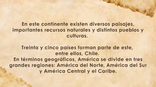 En este continente existen diversos paisajes,
importantes recursos naturales y distintos pueblos y
culturas.
Treinta y cinco países forman parte de este,
entre ellos, Chile.
En términos geográficos, América se divide en tres
grandes regiones: América del Norte, América del Sur
y América Central y el Caribe.
 