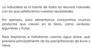 La naturaleza es la fuente de todos los recursos naturales
con los que satisfacemos nuestras necesidades.
Por ejemplo, para alimentarnos consumimos muchos
productos que crecen en la tierra, como verduras,
legumbres y frutas.
Para limpiarnos e hidratarnos usamos agua dulce, que
proviene principalmente de las precipitaciones de lluvia y
nieve.
 
