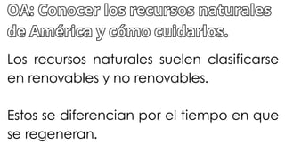 Los recursos naturales suelen clasificarse
en renovables y no renovables.
Estos se diferencian por el tiempo en que
se regeneran.
OA: Conocer los recursos naturales
de América y cómo cuidarlos.
OA: Conocer los recursos naturales
de América y cómo cuidarlos.
 