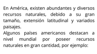 En América, existen abundantes y diversos
recursos naturales, debido a su gran
tamaño, extensión latitudinal y variados
paisajes.
Algunos países americanos destacan a
nivel mundial por poseer recursos
naturales en gran cantidad, por ejemplo:
 