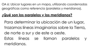¿Qué son los paralelos y los meridianos?
Para determinar la ubicación de un lugar,
trazamos líneas imaginarias sobre la Tierra,
de norte a sur y de este a oeste.
Estas líneas se llaman paralelos y
meridianos.
OA 6: Ubicar lugares en un mapa, utilizando coordenadas
geográficas como referencia (paralelos y meridianos).
 