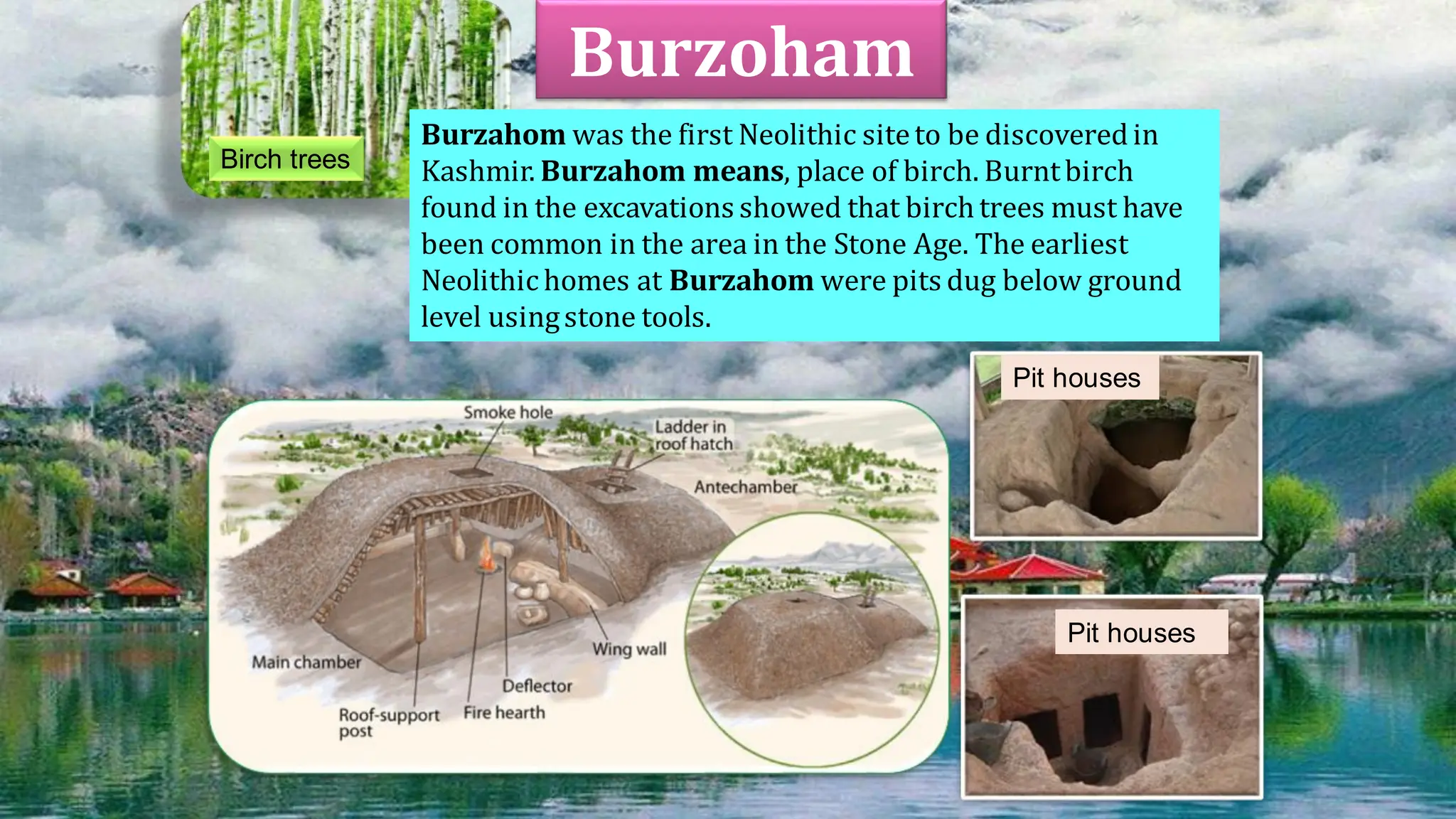 Burzoham
Burzahom was the first Neolithic siteto be discoveredin
Kashmir. Burzahom means, place of birch. Burntbirch
found in the excavations showed that birch trees must have
been common in the area in the Stone Age. The earliest
Neolithic homes at Burzahom were pits dug below ground
level usingstone tools.
Birch trees
Pit houses
Pit houses
 