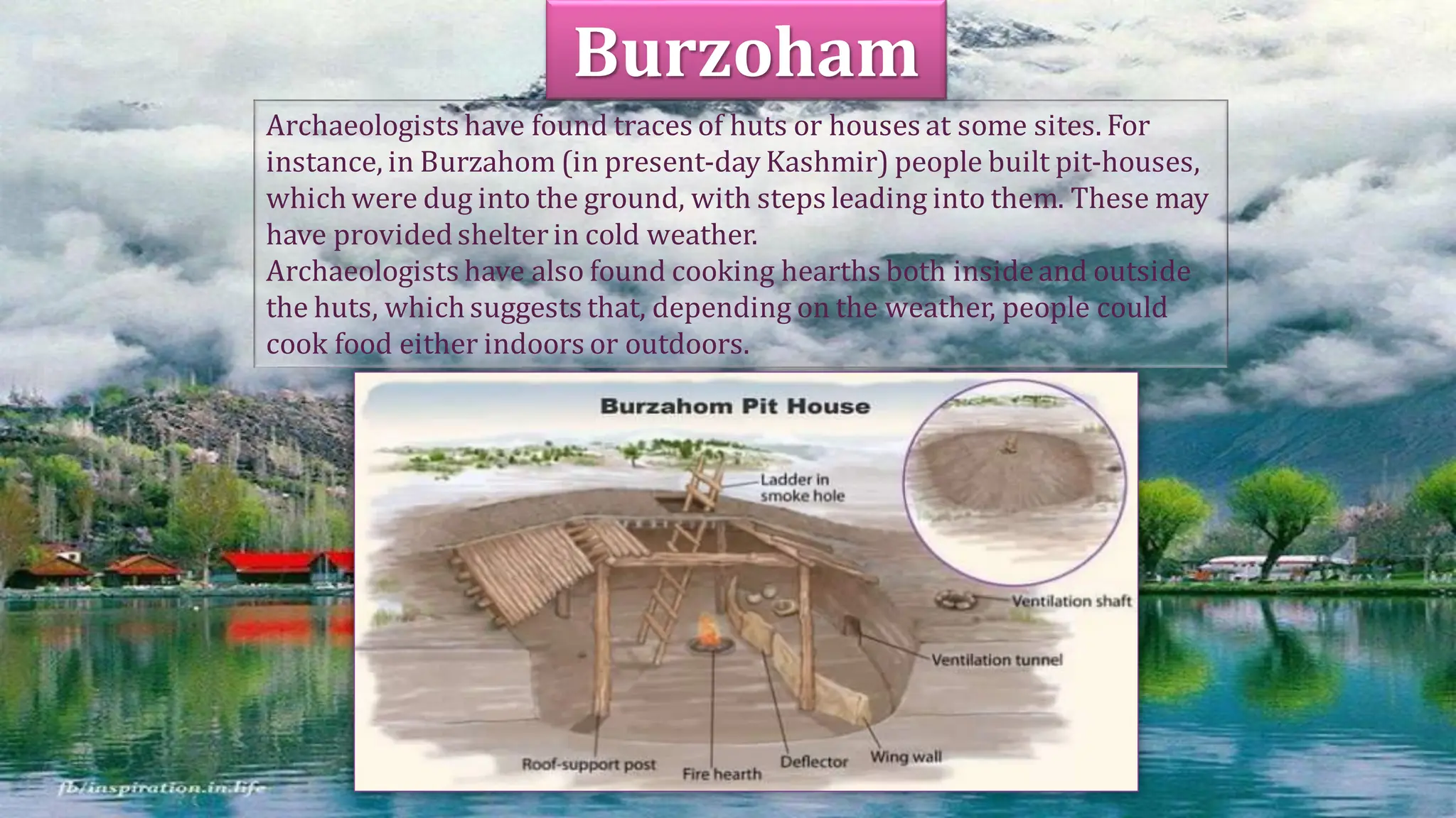 Archaeologists have found traces of huts or houses at some sites. For
instance, in Burzahom (in present-day Kashmir) people built pit-houses,
which were dug into the ground, with steps leading into them. These may
have providedshelterin cold weather.
Archaeologists have also found cooking hearths both insideand outside
the huts, which suggests that, depending on the weather, people could
cook food either indoors or outdoors.
Burzoham
 