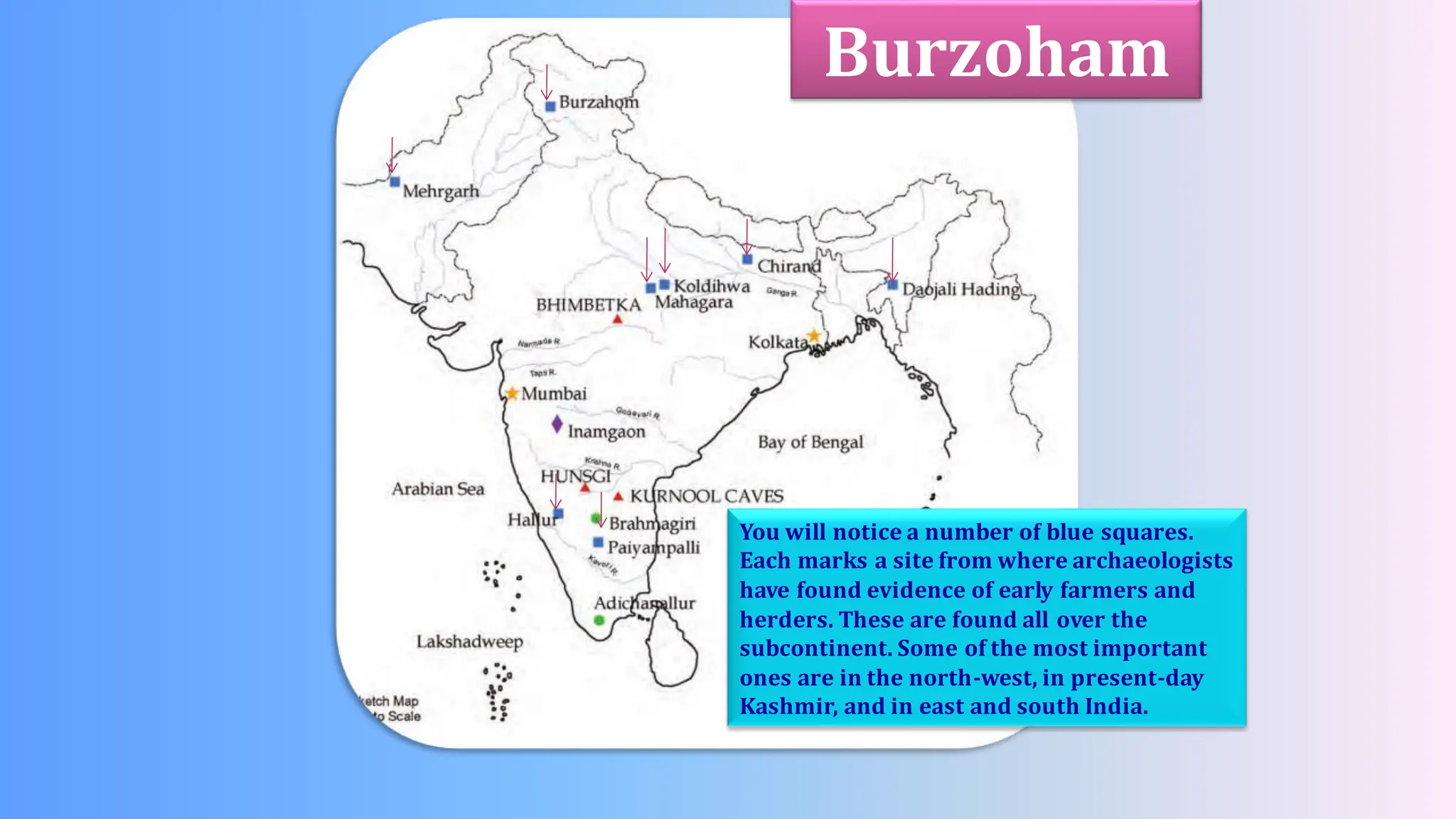 You will notice a number of blue squares.
Each marks a site from where archaeologists
have found evidence of early farmers and
herders. These are found all over the
subcontinent. Some of the most important
ones are in the north-west, in present-day
Kashmir, and in east and south India.
Burzoham
 