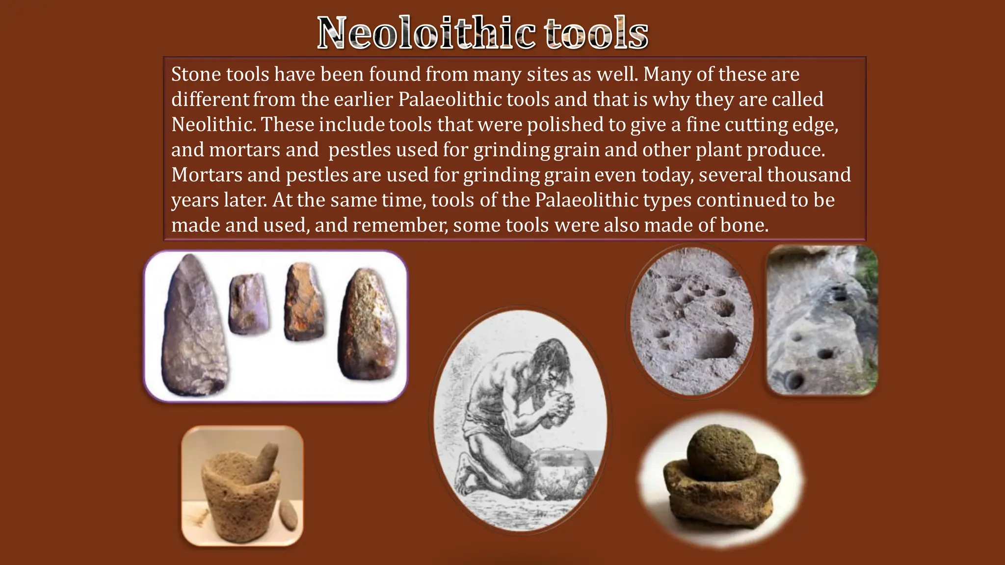 Stone tools have been found from many sites as well. Many of these are
differentfrom the earlier Palaeolithic tools and that is why they are called
Neolithic. These includetools that were polished to give a fine cutting edge,
and mortars and pestles used for grindinggrain and other plant produce.
Mortars and pestles are used for grinding graineven today, several thousand
years later. At the same time, tools of the Palaeolithic types continuedto be
made and used, and remember, some tools were also made of bone.
Neoloithic tools
 