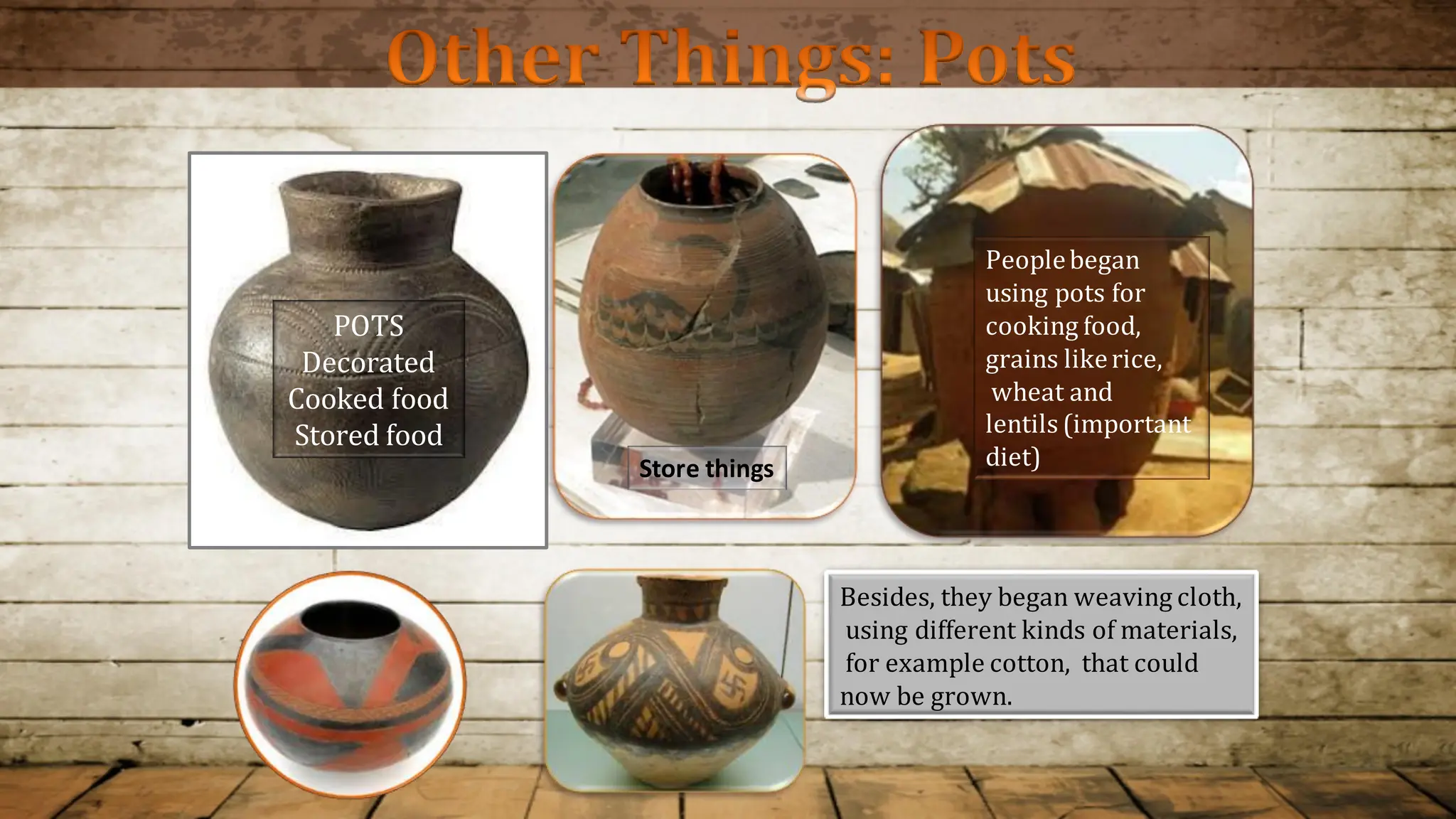 Peoplebegan
using pots for
cooking food,
grains likerice,
wheat and
lentils (important
diet)
POTS
Decorated
Cooked food
Stored food
Store things
Besides, they began weaving cloth,
using different kinds of materials,
for example cotton, that could
now be grown.
Other Things: Pots
 