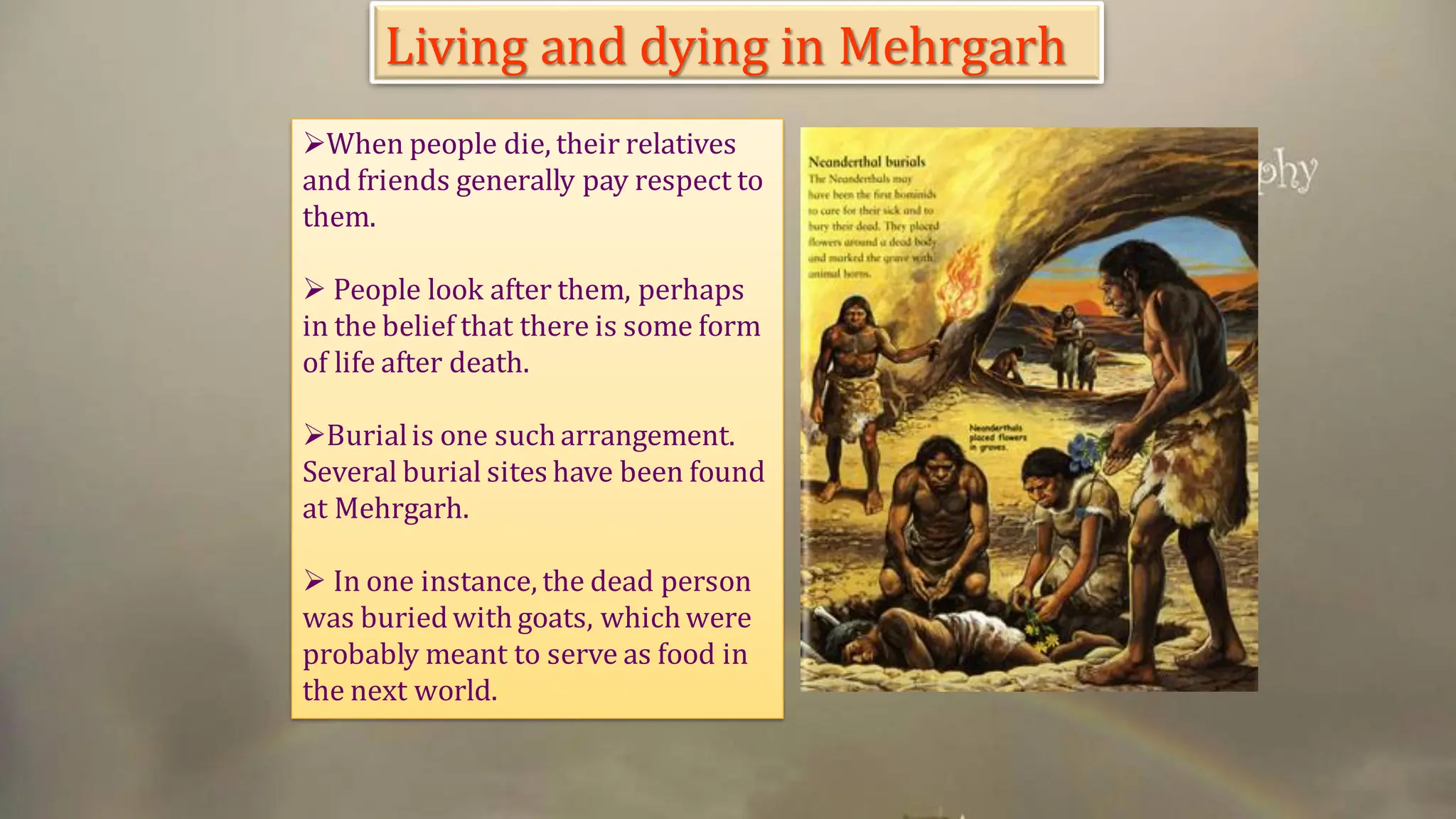 ➢When people die, their relatives
and friends generally pay respect to
them.
➢ People look after them, perhaps
in the belief that there is some form
of life after death.
➢Burialis one such arrangement.
Several burial sites have been found
at Mehrgarh.
➢ In one instance, the dead person
was buriedwith goats, which were
probably meant to serve as food in
the next world.
Living and dying in Mehrgarh
 