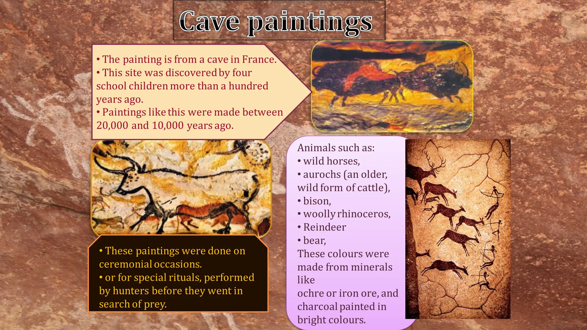 • The painting is from a cave in France.
• This site was discoveredby four
school childrenmore than a hundred
years ago.
• Paintings likethis were made between
20,000 and 10,000 years ago.
Animals such as:
• wild horses,
• aurochs (an older,
wild form of cattle),
• bison,
• woollyrhinoceros,
• Reindeer
• bear,
These colours were
made from minerals
like
ochre or iron ore, and
charcoalpainted in
bright colours.
• These paintings were done on
ceremonialoccasions.
• or for special rituals, performed
by hunters before they went in
search of prey.
Cave paintings
 