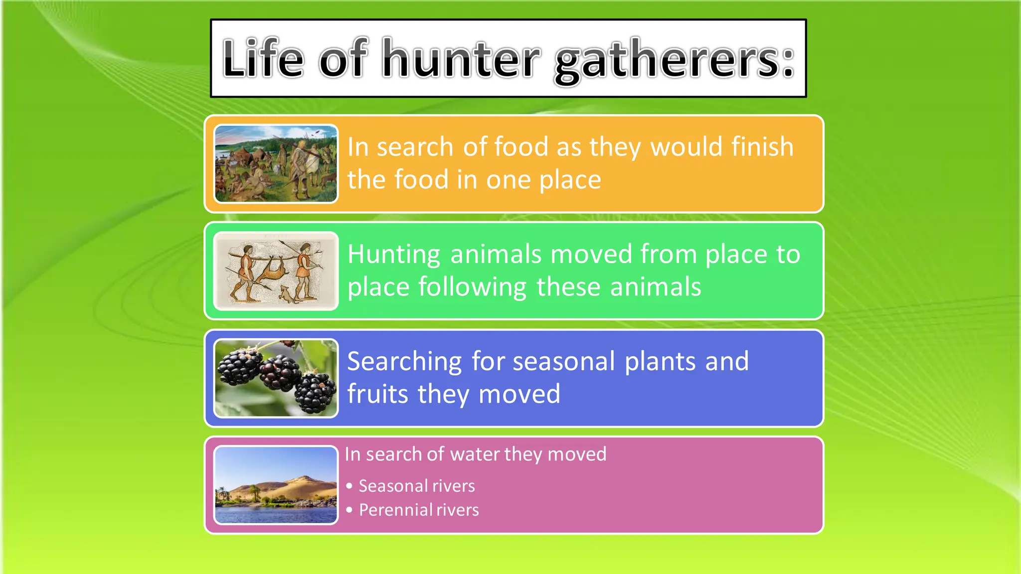 Life of hunter gatherers:
In search of food as they would finish
the food in one place
Hunting animals moved from place to
place following these animals
Searching for seasonal plants and
fruits they moved
In search of water they moved
• Seasonal rivers
• Perennialrivers
 